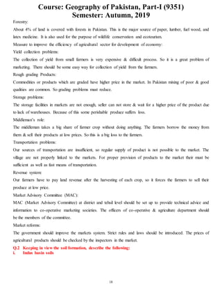 Course: Geography of Pakistan, Part-I (9351)
Semester: Autumn, 2019
18
Forestry:
About 4% of land is covered with forests in Pakistan. This is the major source of paper, lumber, fuel wood, and
latex medicine. It is also used for the purpose of wildlife conservation and ecotourism.
Measure to improve the efficiency of agricultural sector for development of economy:
Yield collection problems:
The collection of yield from small farmers is very expensive & difficult process. So it is a great problem of
marketing. There should be some easy way for collection of yield from the farmers.
Rough grading Products:
Commodities or products which are graded have higher price in the market. In Pakistan mixing of poor & good
qualities are common. So grading problems must reduce.
Storage problems:
The storage facilities in markets are not enough, seller can not store & wait for a higher price of the product due
to lack of warehouses. Because of this some perishable produce suffers loss.
Middleman’s role:
The middleman takes a big share of farmer crop without doing anything. The farmers borrow the money from
them & sell their products at low prices. So this is a big loss to the farmers.
Transportation problems:
Our sources of transportation are insufficient, so regular supply of product is not possible to the market. The
village are not properly linked to the markets. For proper provision of products to the market their must be
sufficient as well as fast means of transportation.
Revenue system:
Our farmers have to pay land revenue after the harvesting of each crop, so it forces the farmers to sell their
produce at low price.
Market Advisory Committee (MAC):
MAC (Market Advisory Committee) at district and tehsil level should be set up to provide technical advice and
information to co-operative marketing societies. The officers of co-operative & agriculture department should
be the members of the committee.
Market reforms:
The government should improve the markets system. Strict rules and laws should be introduced. The prices of
agricultural products should be checked by the inspectors in the market.
Q.2 Keeping in view the soil formation, describe the following:
i. Indus basin soils
 
