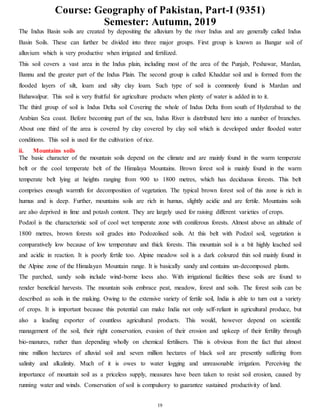 Course: Geography of Pakistan, Part-I (9351)
Semester: Autumn, 2019
19
The Indus Basin soils are created by depositing the alluvium by the river Indus and are generally called Indus
Basin Soils. These can further be divided into three major groups. First group is known as Bangar soil of
alluvium which is very productive when irrigated and fertilized.
This soil covers a vast area in the Indus plain, including most of the area of the Punjab, Peshawar, Mardan,
Bannu and the greater part of the Indus Plain. The second group is called Khaddar soil and is formed from the
flooded layers of silt, loam and silty clay loam. Such type of soil is commonly found is Mardan and
Bahawalpur. This soil is very fruitful for agriculture products when plenty of water is added in to it.
The third group of soil is Indus Delta soil Covering the whole of Indus Delta from south of Hyderabad to the
Arabian Sea coast. Before becoming part of the sea, Indus River is distributed here into a number of branches.
About one third of the area is covered by clay covered by clay soil which is developed under flooded water
conditions. This soil is used for the cultivation of rice.
ii. Mountains soils
The basic character of the mountain soils depend on the climate and are mainly found in the warm temperate
belt or the cool temperate belt of the Himalaya Mountains. Brown forest soil is mainly found in the warm
temperate belt lying at heights ranging from 900 to 1800 metres, which has deciduous forests. This belt
comprises enough warmth for decomposition of vegetation. The typical brown forest soil of this zone is rich in
humus and is deep. Further, mountains soils are rich in humus, slightly acidic and are fertile. Mountains soils
are also deprived in lime and potash content. They are largely used for raising different varieties of crops.
Podzol is the characteristic soil of cool wet temperate zone with coniferous forests. Almost above an altitude of
1800 metres, brown forests soil grades into Podozolised soils. At this belt with Podzol soil, vegetation is
comparatively low because of low temperature and thick forests. This mountain soil is a bit highly leached soil
and acidic in reaction. It is poorly fertile too. Alpine meadow soil is a dark coloured thin soil mainly found in
the Alpine zone of the Himalayan Mountain range. It is basically sandy and contains un-decomposed plants.
The parched, sandy soils include wind-borne loess also. With irrigational facilities these soils are found to
render beneficial harvests. The mountain soils embrace peat, meadow, forest and soils. The forest soils can be
described as soils in the making. Owing to the extensive variety of fertile soil, India is able to turn out a variety
of crops. It is important because this potential can make India not only self-reliant in agricultural produce, but
also a leading exporter of countless agricultural products. This would, however depend on scientific
management of the soil, their right conservation, evasion of their erosion and upkeep of their fertility through
bio-manures, rather than depending wholly on chemical fertilisers. This is obvious from the fact that almost
nine million hectares of alluvial soil and seven million hectares of black soil are presently suffering from
salinity and alkalinity. Much of it is owes to water logging and unreasonable irrigation. Perceiving the
importance of mountain soil as a priceless supply, measures have been taken to resist soil erosion, caused by
running water and winds. Conservation of soil is compulsory to guarantee sustained productivity of land.
 
