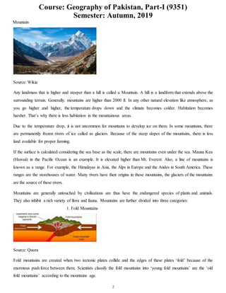 Course: Geography of Pakistan, Part-I (9351)
Semester: Autumn, 2019
2
Mountain
Source: Wikia
Any landmass that is higher and steeper than a hill is called a Mountain. A hill is a landform that extends above the
surrounding terrain. Generally, mountains are higher than 2000 ft. In any other natural elevation like atmosphere, as
you go higher and higher, the temperature drops down and the climate becomes colder. Habitation becomes
harsher. That’s why there is less habitation in the mountainous areas.
Due to the temperature drop, it is not uncommon for mountains to develop ice on them. In some mountains, there
are permanently frozen rivers of ice called as glaciers. Because of the steep slopes of the mountains, there is less
land available for proper farming.
If the surface is calculated considering the sea base as the scale, there are mountains even under the sea. Mauna Kea
(Hawaii) in the Pacific Ocean is an example. It is elevated higher than Mt. Everest. Also, a line of mountains is
known as a range. For example, the Himalayas in Asia, the Alps in Europe and the Andes in South America. These
ranges are the storehouses of water. Many rivers have their origins in these mountains, the glaciers of the mountains
are the source of these rivers.
Mountains are generally untouched by civilisations are thus have the endangered species of plants and animals.
They also inhibit a rich variety of flora and fauna. Mountains are further divided into three categories:
1. Fold Mountains
Source: Quora
Fold mountains are created when two tectonic plates collide and the edges of these plates ‘fold’ because of the
enormous push force between them. Scientists classify the fold mountains into ‘young fold mountains’ are the ‘old
fold mountains’ according to the mountains age.
 