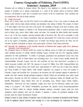 Course: Geography of Pakistan, Part-I (9351)
Semester: Autumn, 2019
20
Mountain soils are deficient in nitrogen content. This mineral is very significant to a healthy soil. Quality and
quantity of mountain soil is already compromised as a result of the instable pattern of monsoon rainfall.
However, soil formation is quite slow in mountain areas because of the low temperatures. Thus, mountain soils
are comparatively thin and are badly anchored.
iii. Sandy desert soil
Desert soil is mostly sandy soil (90–95%) found in low-rainfall regions. It has a low content of nitrogen and
organic matter with very high calcium carbonate and phosphate, thus making it infertile. The amount of calcium
is 10 times higher in the lower layer than in the topsoil. The availability of nitrogen in the form of nitrates, using
fertilizer and proper irrigation, in addition to the already-present phosphates makes it useful in growing crops
such as barley, rape, cotton, wheat, millets, maize, and pulses. For example, the Indira Gandhi canal command
area is one of the best examples, showing maximum utility of the desert soils. This soil is susceptible to wind
erosion and supports a low density of population. India has approximately 4% of total area covered with desert
soil in the regions of Rajasthan, adjoining areas of Punjab and Haryana lying between the Indus and the
Aravallis, the Rann of Kuchchh in Gujarat, and coastal regions of Orissa, Tamil Nadu, and Kerala.
Q.3 Describe the significance of the metallic minerals of Pakistan like copper, gold, silver, platinum,
chromites, iron, lead and zinc?
The Geological Survey of Pakistan (GSP) has carried out different surveys in Chitral and surrounding areas,
which identified presence of metallic minerals including Copper, Chromite and Iron Ore suggesting detailed
exploration for their quantification. “A number of geological, geophysical and geochemical surveys have been
carried out by the GSP in Chitral District and surrounding areas. As a result of these metallic minerals like
Antimony/Stibnite, Chromite, Copper, Iron Ore and Lead/Zinc ore have been discovered,” according to an
official documents available with APP. The deposits of around 0.6 Million Tons (MT) Antimony/Stibnite had
been identified in Kring, Patrson and Awrith areas, approximately 6.5 (MT) Iron Ore in Buni Zom, Dammel
and Nissar localities of Chitral District, while detailed exploration was required to assess the quantity of
Chromite, Copper and Lead/Zinc Ore. According to the document, the GSP remained engaged in exploration of
metallic and other minerals through geological mapping in District Chitral and surrounding areas under annual
field projects. Recently, the GSP has conducted a project titled ‘Exploratory Studies for Metallic and Non-
Metallic Mineralization’ along Turkho River and its surrounding areas, District Upper Chitral, Khyber-
Pakhtunkhwa. “Field-work has been completed, samples have been sent for laboratory analysis and report
writing is in progress.” The Khyber Pakhtunkhwa government has granted several prospecting/exploration
licenses in District Chitral for minerals including aluminum, antimony, chromium, copper, gold, iron, lead,
manganese, nickel, platinum, silver and zin. Besides, it launched a scheme for geological mapping of the
province under the Annual Development Program.
Pakistan is home to many varieties of minerals, some of which make it prominent in themineral world Pakistan
is full of significant mineral resources and emerging as a very promisingarea for exploration of mineral
 