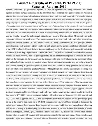 Course: Geography of Pakistan, Part-I (9351)
Semester: Autumn, 2019
21
deposits. Exploration by government agencies as well as bymultinational mining companies and various
regional geological surveys, conducted in the recentpast have confirmed the great potential of Pakistan in
minerals like copper, gold, silver,platinum, chromites, iron, lead zinc and crude oil. As regards industrial
minerals there is a vastpotential of multi- colored granite, marble and other dimensional stones of high quality
forexport purposes.Defining miningMining may be defined as An excavation made in the earth for the purpose
of extracting ores, coal, precious stones, etc.The process of miningMining is the process of removing minerals
from the ground. There are two types of mining:underground mining and surface mining. When the minerals are
fewer than 125 feet under thesurface, it is mined by surface mining. Minerals that are deeper than 125 feet are
removed fromthe ground by underground mining.Current scenario Currently about 52 minerals are under
exploitation although on small scale. The majorproduction is of coal, rock salt, and other industrial and
construction minerals. addition in the mineral sector is mainly concentrated in five principal minerals,
namely,limestone, coal, gypsum, sulphur, crude oil, and natural gas.The current contribution of mineral sector
to the GDP is about 0.5% and likely to increaseconsiderably on the development and commercial exploitation
of Saindak & Reco Diq copperdeposits, Duddar Zinc lead, Thar coal and Gemstone depositsRealizing the vast
potential of major reserves, there is great opportunity for the multinationalcompanies to invest in this sector,
which will be beneficial for the economy and the investors inthe long run. Further more the exploration of new
gold and crud oil fields has got the attention ofmany foreign multinational companies who are ready to invest in
these sectors resulting in greatdevelopment in these areas and solution of many problems of Pakistan most
likely of which isthe economic problemPakistan - MiningThrough the 1980s, development of mining was
discouraged by the absence of venture capitaland the limited demand for many minerals from domestic
industries. The slow development ofmining was due in part to the remoteness of the areas where most minerals
are found, which addsgreatly to the costs of exploration, production, and transportation. Moreover, some of
these areashave a poor reputation for law and order. By the early 1990s, mining was of little importance tothe
economy, despite the presence of fairly extensive mineral resources. Foreign companies havebeen invited to bid
for concessions for mineral extraction.Minerals include antimony, bauxite, chromite, copper, gypsum, iron ore,
limestone, magnetite,marble, molybdenum, rock salt, and sulfur. Much of the mineral wealth is found in
Balochistan.In FY 1992, mineral production included 8.5 million tons of limestone, 833,000 tons of rock
salt,471,000 tons of gypsum, and 6,333 tons of magnesite. Some iron-ore deposits are of goodenough quality
for use in the countrys steel plant, but in FY 1992 production was only 937,000tons. Located in Balochistan, the
project area contains three separate large deposits of copperore, gold, iron ore, molybdenum, silver, and
sulfur.Scope of mining in PakistanMining is an important industry in Pakistan. Pakistan has deposits of several
minerals includingcoal, copper, gold, chromites, mineral salt, crude oil, bauxite and several other minerals.
Thereare also a variety of precious and semi-precious minerals that are also mined. These includeperidot,
aquamarine, topaz, ruby, emerald, rare-earth minerals bastnaesite and xenotime, sphene,tourmaline, and many
 