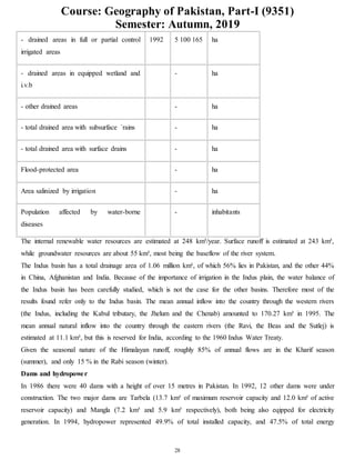 Course: Geography of Pakistan, Part-I (9351)
Semester: Autumn, 2019
28
- drained areas in full or partial control
irrigated areas
1992 5 100 165 ha
- drained areas in equipped wetland and
i.v.b
- ha
- other drained areas - ha
- total drained area with subsurface `rains - ha
- total drained area with surface drains - ha
Flood-protected area - ha
Area salinized by irrigation - ha
Population affected by water-borne
diseases
- inhabitants
The internal renewable water resources are estimated at 248 km³/year. Surface runoff is estimated at 243 km³,
while groundwater resources are about 55 km³, most being the baseflow of the river system.
The Indus basin has a total drainage area of 1.06 million km², of which 56% lies in Pakistan, and the other 44%
in China, Afghanistan and India. Because of the importance of irrigation in the Indus plain, the water balance of
the Indus basin has been carefully studied, which is not the case for the other basins. Therefore most of the
results found refer only to the Indus basin. The mean annual inflow into the country through the western rivers
(the Indus, including the Kabul tributary, the Jhelum and the Chenab) amounted to 170.27 km³ in 1995. The
mean annual natural inflow into the country through the eastern rivers (the Ravi, the Beas and the Sutlej) is
estimated at 11.1 km³, but this is reserved for India, according to the 1960 Indus Water Treaty.
Given the seasonal nature of the Himalayan runoff, roughly 85% of annual flows are in the Kharif season
(summer), and only 15 % in the Rabi season (winter).
Dams and hydropower
In 1986 there were 40 dams with a height of over 15 metres in Pakistan. In 1992, 12 other dams were under
construction. The two major dams are Tarbela (13.7 km³ of maximum reservoir capacity and 12.0 km³ of active
reservoir capacity) and Mangla (7.2 km³ and 5.9 km³ respectively), both being also eqipped for electricity
generation. In 1994, hydropower represented 49.9% of total installed capacity, and 47.5% of total energy
 