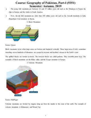 Course: Geography of Pakistan, Part-I (9351)
Semester: Autumn, 2019
3
 The young fold mountains are between 10 and 25 million years old such as the Himalayas in Nepal, the
Alps in Europe and the Andes in South America.
 Now, the old fold mountains are older than 200 million years old such as the Aravalli mountains in India
(Rajasthan) Ural mountain in Russia.
2. Block Mountains
Source: Quora
Block mountains occur when large areas are broken and displaced vertically. These large areas of rock, sometimes
stretching across hundreds of kilometres are created by tectonic and localized stresses in the Earth’s crust.
The uplifted blocks are termed as horsts. The lowered blocks are called grabens. They resemble piano keys. The
examples of block mountains are the Rhine valley and the Vosges mountain in Europe.
3. Volcanic Mountains
Source: HubPages
Volcanic mountains are formed by magma rising up from the mantle to the crust of the earth. The example of
volcanic mountains is Kilimanjaro and Mount Fuji.
 