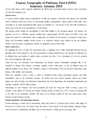 Course: Geography of Pakistan, Part-I (9351)
Semester: Autumn, 2019
35
On the other hand, in their capacity, middlemen also fill the gap of essential support services, such as provision
of credit and veterinary care.
Infrastructure
To ensure product quality, proper transportation of milk also requires a cold chain. But agents in the marketing
chain in Pakistan rarely have access to cold storage facilities; consequently a major portion of their milk is lost.
According to an Asian Development Bank report an estimated 15– 20 percent of the total milk production in
some areas is lost due to the unavailability of cold storage.
The primary reason behind the unavailability of cold chain facilities is the operating expense. For instance, the
purchase cost of a 1 000-litre capacity cooling tank is approximately 300 000 rupees ($5 000), a sum well
beyond the reach of a small farmer. Also, cooling tanks are affected by the absence of electricity in rural areas.
Where the Government supplies electric power, it is expensive because dairy farmers do not get subsidies
similar to the ones given to agricultural farmers on equipment (such as tube wells).
Input–output price
By regulating the price of milk, the Government plays a significant role in milk marketing.39 Because the law
generally gives broad authority to the local government in setting foodstuff prices, the specific law followed can
be different from one locality to another within a province (see Box 1 for a description of t he two common
laws used in regulating milk prices).
Under the law, the Provincial Food Department can declare various commodities, including milk, to be
foodstuff. A District Price Review Committee regularly reviews milk prices; it can set different prices for
different localities in the district. The committee consists of representatives from the livestock department, dairy
farmers, milk retailers and consumers.
When the committee re-sets a price, a notice is circulated among various government agencies and other
stakeholders, such as the provincial secretary, the district and town Nazims (mayors), district and session
judges, the chief of police, the Information Department, the Food Department, the Agriculture Department, the
rationing controller and the official gazette.
Interestingly, in some instances, the local government has used the wrong law while re-setting a price. For
example, in the district of Narowal, the Punjab Essential Articles (Control) Act, 1973 is cited even though milk
is not listed in its commodity schedule. The price set by districts studied for this case study report varied
between 16 and 30 rupees per litre.
Formal production and marketing channels
Formal marketing is carried out by corporations, which only control 3–5 percent of the county’s milk supply. In
the past two to three years, the private sector has shown a keen interest in the dairy industry, leading to large-
scale investment in refurbishing old plants and, in some instances, setting up new processing units.
 