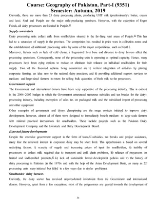 Course: Geography of Pakistan, Part-I (9351)
Semester: Autumn, 2019
36
Currently, there are more than 25 dairy processing plants, producing UHT milk (predominantly), butter, cream
and lassi. Sind and Punjab are the major milk-producing provinces. However, with the exception of Engro
Foods, all dairy processors are located in Punjab.40
Supply constraints
Dairy processing units collect milk from smallholders situated in the far-flung rural areas of Punjab.41 This has
led to a saturation of supply in the province. The competition has resulted in price wars in collection zones and
the establishment of additional processing units by some of the major corporations, such as Nestl é.
Moreover, factors such as lack of cold chains, a fragmented farm base and distance to dairy farmers affect the
processing operations. Consequently, none of the processing units is operating at optimal capacity. Hence, many
processors have been eying options to reduce or eliminate their reliance on individual smallholders for their
supply. Two of the favoured options being considered are i) vertical integration of activities by piloting
corporate farming, an idea new to the national dairy practices; and ii) providing additional support services to
medium- and large-sized farmers in return for selling bulk quantities of fresh milk to the processors.
Government support
The Government and international donors have been very supportive of the processing industry. This is evident
in the 2006–2007 budget in which the Government announced numerous subsidies and tax breaks for the dairy-
processing industry, including exemption of sales tax on packaged milk and the subsidized import of processing
and other equipment.
Other examples of government and donor championing are the mega projects initiated to improve dairy
development; however, almost all of them were designed to immediately benefit medium- to large-scale farmers
with minimal practical interventions for smallholders. These include projects such as the Pakistan Dairy
Development Company and the Livestock and Dairy Development Board.
Expected future developments
Despite the extensive government support in the form of loans,42 subsidies, tax breaks and project assistance,
many fear the renewed interest in corporate dairy may be short lived. This apprehension is based on several
underlying factors: i) scarcity of supply and increasing prices of input for smallholders, ii) inability of
processors to collect milk required due to transport and cold chain problems, iii) reliance of processors on
limited and undiversified products,43 iv) lack of sustainable farmer-development policies and v) the history of
dairy processing in Pakistan (in the 1970s and with the help of the Asian Development Bank, as many as 22
processing units were initiated but failed in a few years due to similar problems).
Smallholder dairy farmers
Currently, the dairy sector has received unprecedented investment from the Government and international
donors. However, apart from a few exceptions, most of the programmes are geared towards the development of
 