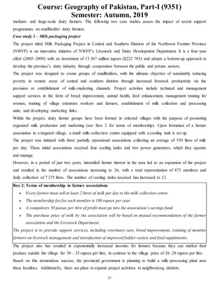 Course: Geography of Pakistan, Part-I (9351)
Semester: Autumn, 2019
37
medium- and large-scale dairy farmers. The following two case studies assess the impact of recent support
programmes on smallholder dairy farmers.
Case study 1 – Milk packaging project
The project titled Milk Packaging Project in Central and Southern Districts of the Northwest Frontier Province
(NWFP) is an innovative initiative of NWFP’s Livestock and Dairy Development Department. It is a four-year
effort (2005–2009) with an investment of 13.367 million rupees ($222 783) and adopts a bottom-up approach to
develop the province’s dairy industry through cooperation between the public and private sectors.
The project was designed to create groups of smallholders, with the ultimate objective of sustainably reducing
poverty in remote areas of central and southern districts through increased livestock productivity via the
provision or establishment of milk-marketing channels. Project activities include technical and management
support services in the form of breed improvement, animal health, feed enhancement, management training for
women, training of village extension workers and farmers, establishment of milk collection and processing
units, and developing marketing links.
Within the project, dairy farmer groups have been formed in selected villages with the purpose of promoting
organized milk production and marketing (see Box 2 for terms of membership). Upon formation of a farmer
association in a targeted village, a small milk-collection centre equipped with a cooling tank is set up.
The project was initiated with three partially operational associations collecting an average of 550 litres of milk
per day. These initial associations received four cooling tanks and two power generators, which they operate
and manage.
However, in a period of just two years, intensified farmer interest in the area led to an expansion of the project
and resulted in the number of associations increasing to 36, with a total representation of 873 members and
daily collection of 7 275 litres. The number of cooling tanks received has increased to 12.
Box 2: Terms of membership in farmer associations
 Every farmer must sell at least 2 litres of milk per day to the milk collection centre.
 The membership fee for each member is 100 rupees per year.
 A compulsory 50 paisas per litre of profit must go into the association’s savings fund.
 The purchase price of milk by the association will be based on mutual recommendation of the farmer
association and the Livestock Department.
The project is to provide support services, including veterinary care, breed improvement, training of member
farmers on livestock management and introduction of improved fodder variety and feed supplements.
The project also has resulted in exponentially increased incomes for farmers because they can market their
produce outside the village for 30 – 32 rupees per litre, in contrast to the village price of 26–28 rupees per litre.
Based on this tremendous success, the provincial government is planning to build a milk-processing plant near
these localities. Additionally, there are plans to expand project activities to neighbouring districts.
 