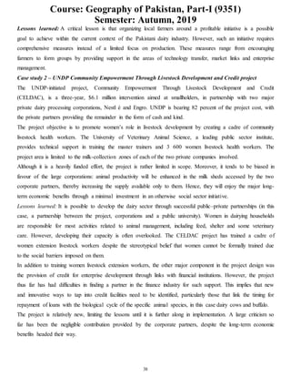 Course: Geography of Pakistan, Part-I (9351)
Semester: Autumn, 2019
38
Lessons learned: A critical lesson is that organizing local farmers around a profitable initiative is a possible
goal to achieve within the current context of the Pakistani dairy industry. However, such an initiative requires
comprehensive measures instead of a limited focus on production. These measures range from encouraging
farmers to form groups by providing support in the areas of technology transfer, market links and enterprise
management.
Case study 2 – UNDP Community Empowerment Through Livestock Development and Credit project
The UNDP-initiated project, Community Empowerment Through Livestock Development and Credit
(CELDAC), is a three-year, $6.1 million intervention aimed at smallholders, in partnership with two major
private dairy processing corporations, Nestl é and Engro. UNDP is bearing 82 percent of the project cost, with
the private partners providing the remainder in the form of cash and kind.
The project objective is to promote women’s role in livestock development by creating a cadre of community
livestock health workers. The University of Veterinary Animal Science, a leading public sector institute,
provides technical support in training the master trainers and 3 600 women livestock health workers. The
project area is limited to the milk-collection zones of each of the two private companies involved.
Although it is a heavily funded effort, the project is rather limited in scope. Moreover, it tends to be biased in
favour of the large corporations: animal productivity will be enhanced in the milk sheds accessed by the two
corporate partners, thereby increasing the supply available only to them. Hence, they will enjoy the major long-
term economic benefits through a minimal investment in an otherwise social sector initiative.
Lessons learned: It is possible to develop the dairy sector through successful public–private partnerships (in this
case, a partnership between the project, corporations and a public university). Women in dairying households
are responsible for most activities related to animal management, including feed, shelter and some veterinary
care. However, developing their capacity is often overlooked. The CELDAC project has trained a cadre of
women extension livestock workers despite the stereotypical belief that women cannot be formally trained due
to the social barriers imposed on them.
In addition to training women livestock extension workers, the other major component in the project design was
the provision of credit for enterprise development through links with financial institutions. However, the project
thus far has had difficulties in finding a partner in the finance industry for such support. This implies that new
and innovative ways to tap into credit facilities need to be identified, particularly those that link the timing for
repayment of loans with the biological cycle of the specific animal species, in this case dairy cows and buffalo.
The project is relatively new, limiting the lessons until it is further along in implementation. A large criticism so
far has been the negligible contribution provided by the corporate partners, despite the long-term economic
benefits headed their way.
 