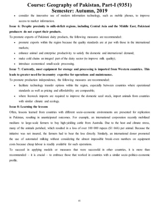 Course: Geography of Pakistan, Part-I (9351)
Semester: Autumn, 2019
41
 consider the innovative use of modern information technology, such as mobile phones, to improve
access to market information.
Issue 6: Despite proximity to milk-deficit regions, including Central Asia and the Middle East, Pakistani
producers do not export their products.
To promote exports of Pakistani dairy products, the following measures are recommended:
 promote exports within the region because the quality standards are at par with those in the international
markets;
 enhance animal and enterprise productivity to satisfy the domestic and international demand;
 make cold chains an integral part of the dairy sector (to improve milk quality);
 introduce economical small-scale processing.
Issue 7: Currently, most equipment for storage and processing is imported from Western countries. This
leads to greater need for in-country expertise for operations and maintenance.
To promote production independence, the following measures are recommended:
 facilitate technology transfer options within the region, especially between countries where operational
standards as well as pricing and affordability are comparable;
 where livestock imports are required to improve the domestic seed stock, import animals from countries
with similar climate and ecology.
Issue 8: Learning the lessons
Often, lessons learned from countries with different socio-economic environments are presented for replication
in Pakistan, resulting in unanticipated outcomes. For example, an international corporation recently mobilized
medium- to large-scale farmers to buy high-yielding cattle from Australia. Due to the heat and climate stress,
many of the animals perished, which resulted in a loss of over 100 000 rupees ($1 666) per animal. Because the
initiative was not insured, the farmers had to bear the loss directly. Similarly, an international donor promoted
the use of automated milking without considering the almost impossible break-even numbers on equipment
costs because cheap labour is readily available for such operations.
To succeed in applying models or measures that were successful in other countries, it is more than
recommended – it is crucial – to embrace those that worked in countries with a similar socio-politico-economic
profile.
 