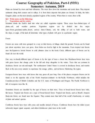 Course: Geography of Pakistan, Part-I (9351)
Semester: Autumn, 2019
5
Plains are formed by rivers and their tributaries. The rivers flow down the mountains and erode them. They deposit
sediments along their courses and in valleys. It is from these deposits that plains are formed. In India, the Indo-
Gangetic plains are the most densely populated regions of the country. Where there is water, there is life.
Q.2 Write notes on the following:
i. Vegetations and its variety
Scientists divide the Earth’s land into what are called vegetation regions. These areas have distinct types of
plants, soil, and weather patterns. Vegetation regions can be divided into five major
types: forest, grassland, tundra, desert, and ice sheet. Climate, soil, the ability of soil to hold water, and
the slope, or angle, of the land all determine what types of plants will grow in a particular region.
Forest
Forests are areas with trees grouped in a way so their leaves, or foliage, shade the ground. Forests can be found
just about anywhere trees can grow, from below sea level to high in the mountains. From tropical rain forests
near the Equator to boreal forests in cold climates close to the Arctic Circle, different types of forests can be
found all over the world.
One way to classify different types of forests is by the type of trees a forest has. Deciduous forests have trees
with green leaves that change color in the fall and drop altogether in the winter. Trees that are common in
deciduous forests are oak and maple. The northeastern United States is covered in deciduous forest, and tourists
flock to the area every autumn to experience the orange, yellow, and red leaves blanketing the region.
Evergreen forests have trees with leaves that stay green all year long. One of the places evergreen forests can be
found is on the opposite side of the North American continent—in the Pacific Northwest, which includes the
Canadian province of British Columbia and the U.S. states of Washington and Oregon. The Pacific Northwest is
full of evergreen trees like fir.
Sometimes forests are classified by the type of leaves on their trees. Trees in broad-leaved forests have wide,
flat leaves. Tropical rain forests are a type of broad-leaved forest. Tropical rain forests, such as Brazil’s Amazon
Basin rain forest, are found near the Equator. They contain more than half of the world’s biodiversity, or variety
of plant and animal species.
Coniferous forests have trees with cones and needles instead of leaves. Coniferous forests have the tallest (coast
redwood), largest (giant sequoia), and oldest (bristlecone pine) trees in the world.
 