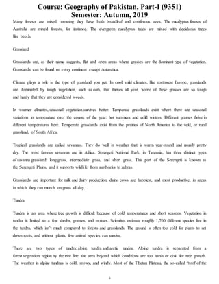 Course: Geography of Pakistan, Part-I (9351)
Semester: Autumn, 2019
6
Many forests are mixed, meaning they have both broadleaf and coniferous trees. The eucalyptus forests of
Australia are mixed forests, for instance. The evergreen eucalyptus trees are mixed with deciduous trees
like beech.
Grassland
Grasslands are, as their name suggests, flat and open areas where grasses are the dominant type of vegetation.
Grasslands can be found on every continent except Antarctica.
Climate plays a role in the type of grassland you get. In cool, mild climates, like northwest Europe, grasslands
are dominated by tough vegetation, such as oats, that thrives all year. Some of these grasses are so tough
and hardy that they are considered weeds.
In warmer climates, seasonal vegetation survives better. Temperate grasslands exist where there are seasonal
variations in temperature over the course of the year: hot summers and cold winters. Different grasses thrive in
different temperatures here. Temperate grasslands exist from the prairies of North America to the veld, or rural
grassland, of South Africa.
Tropical grasslands are called savannas. They do well in weather that is warm year-round and usually pretty
dry. The most famous savannas are in Africa. Serengeti National Park, in Tanzania, has three distinct types
of savanna grassland: long grass, intermediate grass, and short grass. This part of the Serengeti is known as
the Serengeti Plains, and it supports wildlife from aardvarks to zebras.
Grasslands are important for milk and dairy production; dairy cows are happiest, and most productive, in areas
in which they can munch on grass all day.
Tundra
Tundra is an area where tree growth is difficult because of cold temperatures and short seasons. Vegetation in
tundra is limited to a few shrubs, grasses, and mosses. Scientists estimate roughly 1,700 different species live in
the tundra, which isn’t much compared to forests and grasslands. The ground is often too cold for plants to set
down roots, and without plants, few animal species can survive.
There are two types of tundra: alpine tundra and arctic tundra. Alpine tundra is separated from a
forest vegetation region by the tree line, the area beyond which conditions are too harsh or cold for tree growth.
The weather in alpine tundras is cold, snowy, and windy. Most of the Tibetan Plateau, the so-called “roof of the
 