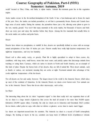 Course: Geography of Pakistan, Part-I (9351)
Semester: Autumn, 2019
7
world” located in Tibet, China, and India, is alpine tundra. Animals like mountain goats live in this vegetation
region.
Arctic tundra occurs in the far-northern hemisphere of the Earth. It has a bare landscape and is frozen for much
of the year. Here, the tundra can include permafrost, or soil that is permanently frozen. Russia and Canada have
huge areas of arctic tundra. During the summer, the permafrost thaws just a bit, allowing some plants to grow in
the wet, marshy ground. You won’t find many mammals in the arctic tundra, but thousands of insects and birds
show up every year and enjoy the marshes before they freeze. Among the few mammals that actually thrive in
the arctic tundra are caribou and polar bears.
Desert
Deserts have almost no precipitation, or rainfall. In fact, deserts are specifically defined as areas with an average
annual precipitation of less than 10 inches per year. Deserts usually have really high daytime temperatures, low
nighttime temperatures, and very low humidity.
Desert soil is often sandy, rocky, or gravely. Plant life is highly specialized to adapt to these coarse, dry
conditions, with long roots, small leaves, stems that store water, and prickly spines that discourage animals from
touching or eating them. Cactuses, which are native to deserts in North and South America, are an example of
this kind of plant. Despite the barren look of hot deserts, they are full of animal life. Most desert animals, such
as lizards or snakes, are nocturnal, meaning they are active at night. Nocturnal animals take advantage of the
cooler nighttime temperatures of the hot desert.
Not all deserts are hot and sandy, however. The largest desert in the world is the Antarctic Desert, which takes
up most of the continent of Antarctica. In the Antarctic Desert, ice sheets cover barren rock. Few animals can
live in the Antarctic Desert. Those that do are often microscopic, such as lice.
Ice Sheet
The interesting thing about the ice sheet “vegetation region” is that there really isn’t any vegetation there at all!
An ice sheet is a large stretch of glacier ice that covers the land all around it for more than 50,000 square
kilometers (20,000 square miles). Currently, the only ice sheets are in Antarctica and Greenland. Don’t confuse
the ice sheets, called polar ice caps, with other ice shelves or glaciers; an ice sheet is much, much bigger.
Ice sheets are important research sites for scientists. The Antarctic ice sheet is a record of Earth’s atmospheric
changes. By looking at layers in the ice, scientists can keep track of different levels of pollution or volcanic
 