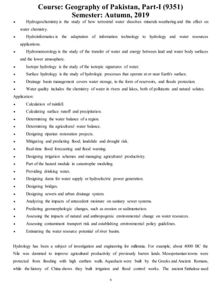 Course: Geography of Pakistan, Part-I (9351)
Semester: Autumn, 2019
9
 Hydrogeochemistry is the study of how terrestrial water dissolves minerals weathering and this effect on
water chemistry.
 Hydroinformatics is the adaptation of information technology to hydrology and water resources
applications.
 Hydrometeorology is the study of the transfer of water and energy between land and water body surfaces
and the lower atmosphere.
 Isotope hydrology is the study of the isotopic signatures of water.
 Surface hydrology is the study of hydrologic processes that operate at or near Earth's surface.
 Drainage basin management covers water storage, in the form of reservoirs, and floods protection.
 Water quality includes the chemistry of water in rivers and lakes, both of pollutants and natural solutes.
Application:
 Calculation of rainfall.
 Calculating surface runoff and precipitation.
 Determining the water balance of a region.
 Determining the agricultural water balance.
 Designing riparian restoration projects.
 Mitigating and predicting flood, landslide and drought risk.
 Real-time flood forecasting and flood warning.
 Designing irrigation schemes and managing agricultural productivity.
 Part of the hazard module in catastrophe modeling.
 Providing drinking water.
 Designing dams for water supply or hydroelectric power generation.
 Designing bridges.
 Designing sewers and urban drainage system.
 Analyzing the impacts of antecedent moisture on sanitary sewer systems.
 Predicting geomorphologic changes, such as erosion or sedimentation.
 Assessing the impacts of natural and anthropogenic environmental change on water resources.
 Assessing contaminant transport risk and establishing environmental policy guidelines.
 Estimating the water resource potential of river basins.
Hydrology has been a subject of investigation and engineering for millennia. For example, about 4000 BC the
Nile was dammed to improve agricultural productivity of previously barren lands. Mesopotamian towns were
protected from flooding with high earthen walls. Aqueducts were built by the Greeks and Ancient Romans,
while the history of China shows they built irrigation and flood control works. The ancient Sinhalese used
 