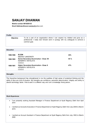 SANJAY DHAWAN
Mobile number:9818305135
Email Address:dhawan.sanjay@yahoo.com
Profile
Objective To be a part of an organization where I can expand my intellect and grow as a
professional. I really look forward work in synergy with my colleagues to achieve a
common goal.
Education
1986-1988 B.COM
MEERUT UNIVERSITY
44%
1982-1983 Senior Secondary Examination - Class XII
KENDRIYA VIDYALAYA
C.B.S.E
45 %
1980-1981 Higher Secondary Examination - Class X
KENDRIYA VIDYALAYA
C.B.S.E
47%
Strengths
The Inquisitive background has strengthened in me the qualities of high sense of analytical thinking and the
ability to face any kind of situation. My strengths are confidence, persistent determination, integrity and ability to
absorb technology faster. I like to work in a different way and I am a knowledge thirsty person.
Work Experience
 I am presently working Assistant Manager in Finance Department at Hyatt Regency Delhi from April
2010
 I worked as Accounts Executive in Finance Department at Hyatt Regency Delhi from July -2009 to March-
2010.
 I worked as Account Assistant in Finance Department at Hyatt Regency Delhi from July-1993 to March-
2009
 