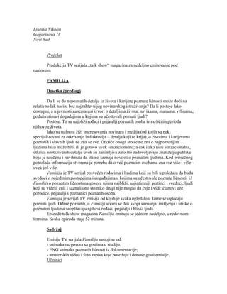 Ljubiša Nikolin
Gagarinova 18
Novi Sad
Projekat
Produkcija TV serijala „talk show“ magazina za nedeljno emitovanje pod
naslovom
FAMILIJA
Dosetka (predlog)
Da li se do nepoznatih detalja iz života i karijere poznate ličnosti može doći na
relativno lak način, bez najzahtevnijeg novinarskog istraživanja? Da li postoje lako
dostupni, a u javnosti zanemareni izvori o detaljima života, navikama, manama, vrlinama,
poduhvatima i događajima u kojima su učestovali poznati ljudi?
Postoje. To su najbliži rođaci i prijatelji poznatih osoba iz različitih perioda
njihovog života.
Iako su stalno u žiži interesovanja novinara i medija (od kojih su neki
specijalizovani za otkrivanje indiskrecija – detalja koji se kriju), o životima i karijerama
poznatih i slavnih ljudi ne zna se sve. Otkriće onoga što se ne zna o najpoznatijim
ljudima lako može biti, ili je gotovo uvek senzacionalno; a čak i ako nisu senzacionalna,
otkrića neotkrivenih detalja uvek su zanimljiva zato što zadovoljavaju znatiželju publike
koja je naučena i naviknuta da stalno saznaje novosti o poznatim ljudima. Kod prosečnog
potrošača informacija stvorena je potreba da o već poznatim osobama zna sve više i više -
uvek još više.
Familija je TV serijal posvećen rođacima i ljudima koji su bili u položaju da budu
svedoci o pojedinim postupcima i događajima u kojima su učestovale poznate ličnosti. U
Familiji o poznatim ličnostima govore njima najbliži, najintimniji pratioci i svedoci, ljudi
koji su videli, čuli i saznali ono što niko drugi nije mogao da čuje i vidi: članovi uže
porodice, prijatelji i poznanici poznatih osoba.
Familija je serijal TV emisija od kojih je svaka ogledalo u kome se ogledaju
poznati ljudi. Odraz poznatih, u Familiji stvara se dok svoja saznanja, mišljenja i utiske o
poznatim ljudima saopštavaju njihovi rođaci, prijatelji i bliski ljudi.
Epizode talk show magazina Familija emituju se jednom nedeljno, u redovnom
terminu. Svaka epizoda traje 52 minuta.
Sadržaj
Emisije TV serijala Familija sastoji se od:
- snimaka razgovora sa gostima u studiju;
- ENG snimaka poznatih ličnosti iz dokumentacije;
- amaterskih video i foto zapisa koje poseduju i donose gosti emisije.
Učesnici
 