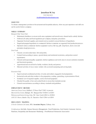 Jonathan W. Ivy
919-760-3415
jivy@student.lecoleculinaire.com
OBJECTIVE
To obtain a management position in the restaurant and hospitality industry, where my past experience and skill sets
can be used to better a company.
SKILLS SUMMARY
Banquet Chef / Sous Chef
• Maintained cleanliness to ensure work areas equipment and utensils were cleaned and in orderly fashion.
• Followed all safety and food regulations per company and policy procedures.
• Organized food and supplies,and rotated stock as needed to ensure freshness of ingredients.
• Staged and prepped ingredients in commercial kitchen to maintain an organized food production process.
• Operated various commercial kitchen equipment such as; flat top, grill, deep fryers, deck ovens and
automatic dough processors,
Line Cook
• Cleaned, cut and cooked meat, fish and poultry.
• Cooked food according to menus, special dietary and nutritional restrictions, and portion control
requirements.
• Cleaned and inspected galley equipment, kitchen appliances and work areas to ensure sanitation standards
and functional operation.
• Apportioned and served food to facility residents,faculty and patrons.
• Directed activities of one or more workers who assisted in preparing and serving meals.
Executive Chef
• Supervised and coordinated activities of cooks and workers engaged in food preparation.
• Instructed cooks and other workers in the preparation, cooking, garnishing, or presentation of food.
• Estimated cost of required supplies, such as food and equipment.
• Checked the quality of raw and cooked foods to ensure that standards are met.
• Created seasonalmenus according to dietary standards and guidelines.
EMPLOYMENT HISTORY
American Cruise Lines, Guilford, CT:Sous Chef 7/2015 to present
Marriott City Center, Raleigh, NC: Banquet Chef 10/2014 to 6/2015
WaltonwoodsSeniorLiving, Cary, NC: Line Cook 6/2014 to 10/2014
A.R.C.H. House, Granite City, IL: Executive Chef 1/2014 to 6/2014
EDUCATION/ TRAINING
L’Ecole Culiniare,St. Louis, MO; Associates Degree; Culinary Arts
Certifications; ServSafe, Human Resource Management, Food Production, Cost Control, Customer Service,
Nutrition, Hospitality and Restaurant Marketing - FromNational Restaurant Association
 