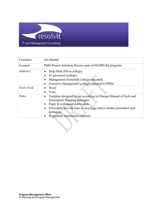 Candidate Jim Shields
Example PMO Project Initiation Process (part of NCDPI QA program)
Audience • Help Desk (HS to college)
• IT personnel (college)
• Management (Generally college-educated)
• Executive Management (college-educated to PHD)
Tools Used • Word
• Visio
Notes • Template designed by me according to Chicago Manual of Style and
Information Mapping principles.
• Paper & web-based publication.
• Flowcharts provide links to next page and/or another procedure (red
pentagon)
• Proprietary information redacted.
Program Management Office
IT Planning and Program Management
 