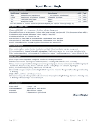Sujeet Kumar Singh
A u g , 2 0 1 6 S u j e e t S i n g h - P a g e 3 o f 3
PROFESSIONAL EDUCATION
Qualification Institution Specialization CGPA Year
M.B.A. Apeejay School of Management IT and Marketing (Silver Medalist) 78% 2011
B. Tech. Ideal Institute of Technology, Ghaziabad Information Technology 72% 2006
12th Government Inter College Science 67% 2001
10th A.S.B.S Inter College Science 65% 1999
Have also completed an Advanced Diploma in softwareDevelopment from Software Technology Group (STG).
TRAININGS & CERTIFICATIONS
 Registered PRINCE2® v.2013 Practitioner – Certificate in Project Management.
 Received Certification on “e-Governance –“Training & Workshop Program” from Honorable CPMG(Department of Post) in 2013.
 Attended a training program in Managing Projects using MS-Project 2007.
 Attended ERP 6.0 (SAP SD) Trainings from SAP.
 Recived certificate from (AIMA) in 2009 for National Competition for Young Managers.
 Recived certificate from (AIMA) in 2010 for National Competition for Young Managers.
 Intend to be a PMI certified Project Management Professional as well in near future.
NOTABLE HIGHLIGHTS
 Have consistently been rated at Excellent Contribution and Highly Valued Contribution in project management.
 Was nominated for the “Human Value and Practising Award” by President Apeejay Stya Svran Group: Ms. Sushma Berlia.
 Have consistently acchieved excelent ratings of 4.5 and above on a scale of 5 in all the engagements / projects delivered till date.
VALUE ADDITIONS
 Good analytical skills and problem solving skills, essential for Consulting Environment.
 Effective communication and interpersonal skills. Experienced in working with distributed teams successfully.
 Strong project management skills including successful management projects at various junctures viz. Project Planning, Project
Coordination, Project Scheduling, Resource Estimation, Resource Loading, Project Cost Estimation, Reporting etc.
 Strong documentation/report writing and secondary research skills.
 Behavioral & managerialcompetencies including ‘Soft Skills’ required for – Customer Management,Team Management,Coaching
& Mentoring.
 High self drive, confidence and willingness to learn.
 Experience working with industry verticles such as Government Advaisary, Consulting Technology – Hardware & Networkig, Sales
& Marketing, Software developer and database report.
PERSONAL DOSSIER
 Date of Birth : 03rd July 1984.
 Languages Known : English (R|W|S), Hindi (R|W|S).
 Passport : Holds an Indian Passport.
 References : Can be furnished upon request.
(Sujeet Singh)
 