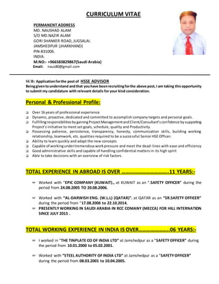 CURRICULUM VITAE
PERMANENT ADDRESS
MD. NAUSHAD ALAM
S/O MD.NAZIR ALAM
GORI SHANKER ROAD, JUGSALAI.
JAMSHEDPUR (JHARKHAND)
PIN-831006.
INDIA.
M.NO:- +966583829867(Saudi Arabia)
Email: naus80@gmail.com
SUB: Applicationforthe post of HSSE ADVISOR
Beinggiventounderstand andthat youhave beenrecruitingforthe above post,I am taking thisopportunity
to submit my candidature with relevant details for your kind consideration.
Personal & Professional Profile:
 Over 16 years of professional experience
 Dynamic, proactive, dedicated and committed to accomplish company targets and personal goals.
 FulfillingresponsibilitiesbygainingProjectManagementandClient/Consultant’sconfidence bysupporting
Project’s initiative to meet set goals, schedule, quality and Productivity.
 Possessing patience, persistence, transparency, honesty, communication skills, building working
relationship, teamwork, etc. qualities required to be a successful Senior HSE Officer.
 Ability to learn quickly and adapt the new concepts
 Capable of workingundertremendousworkpressure and meet the dead-lines with ease and efficiency
 Good administrative skills and capable of handling confidential matters in its high spirit
 Able to take decisions with an overview of risk factors.
TOTAL EXPERIENCE IN ABROAD IS OVER ……………………………..11 YEARS:-
☞ Worked with “EPIC COMPANY (KUWAIT)., at KUWAIT as an “.SAFETY OFFICER" during the
period from 24.08.2005 TO 20.08.2006.
☞ Worked with “AL-DARWISH ENG. (W.L.L) (QATAR)”. at QATAR as an “SR.SAFETY OFFICER”
during the period from “17.08.2006 to 22.10.2014.
☞ PRESENTLY WORKING IN SAUDI ARABIA IN RCC COMANY (MECCA) FOR HILL INTERNATION
SINCE JULY 2015 .
TOTAL WORKING EXPERIENCE IN INDIA IS OVER…………………..06 YEARS:-
☞ I worked in “THE TINPLATE CO OF INDIA LTD” at Jamshedpur as a “SAFETY OFFICER” during
the period from 10.01.2000 to 05.02.2001.
☞ Worked with “STEEL AUTHORITY OF INDIA LTD” at Jamshedpur as a “SAFETY OFFICER”
during the period from 08.03.2001 to 10.04.2005.
 