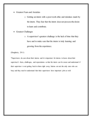  Greatest Fears and Anxieties
o Getting an intern with a poorwork ethic and mistakes made by
the intern. They fear that the intern does not possessthe desire
to learn and contribute.
 Greatest Challenges
o A supervisor’s greatest challenge is the lack of time that they
have and to make sure that the intern is truly learning and
growing from the experience.
(Daugherty, 2011)
*Supervisors do care about their interns and it is important for interns to know about their
supervisor’s fears, challenges, and expectations so that the intern can be aware and understand if
their supervisor is not getting back to them right away. Interns are not the only ones who are
busy and they need to understand that their supervisors have important jobs as well.
 
