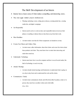 The Skill Development of an Intern
 Interns have a keen sense of what makes compelling and interesting news.
 They must juggle multiple projects simultaneously
o Planning marketing events, writing press releases,creating media lists, creating
media kits, and digital campaigns.
 Act Responsibly
o Interns need to arrive to work on time and responsible interns do not use their
phones or anything to distract them or take them away from their work.
 Meet Deadlines
o An intern makes sure that all of their assignments are handed in on time.
 Creates Fact Sheets and Collects Data
o An intern must collect information about their clients and create fact sheets about
these products and client. They must know how to make them interesting and
make them stand out.
 Understands Technology
o Interns must know how to use the computer and how to use all social media; this
kind of technology is used every day.
 Attends Meetings
o An intern should attend meetings and brainstorms to understand what is going on
on a day-to-day basis and to understand the work and the clients.
 Communicates Clearly
o An intern must communicate clearly and effectively either by phone, email, or in
person; they must have excellent written and verbal skills.
(Finn, 2016)
 