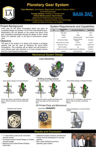 Planetary Gear System
Team Members: Joel Huerta, Miguel Avila, Jonathan Villamor, Richie
Aunchareonpornpat
Faculty Advisor: Professor Theodore Nye
CSULA BAJA Liaison: Kevin Knarr
Department of Mechanical Engineering
College of Engineering, Computer Science, and Technology
California State University, Los Angeles
Project Background
Objective
System Requirements and Capabilities
Mechanical System DesignMechanical System Design
Results and ConclusionResults and Conclusion
Every year for the BAJA Competition teams are given an
unmodified Briggs and Stratton 10 HP OHV Intek Model Engine.
Modifications are not allowed on the engine and teams must
gain competitive advantages through the design of their vehicle
frame, the materials used, or the type of transmission system
used.
The goal of this project is to design and analyze a prototype
gearbox that can be used as reference for future BAJA
competitions. This prototype will be lighter and will achieve a
more efficient gear ratio reduction in a more compact volume
than the current gearbox being used.
No.
Requirement
Name
Performance Objective Capabilities
1 Gear Ratio 7:1 7.03:1
2 Weight <39lbs 51lbs
3 Volume Shall Meet MICD Non Compliant
4 Transmission Modes
Forward, Neutral,
Reverse
Compliant
5 Max Continuous Torque >42 lb-ft >42 lb-ft
6 Max Shock Torque >293.02 lb-ft >293.02 lb-ft
7 Max G Loading 8g Compliant
8 Moisture Environment Sealed Gearbox and Bearings Compliant
9 Interface Shall Meet MICD Non Compliant
CAD DRAWING
3D Printed Parts and Mechanical
Assembly
Shifting Configurations
Gear System Design in Forward Position
Carrier spur gear is connected to output spur
gear in order to provide a counter-clockwise
rotation.
Gear System Design in Neutral Position Gear System Design in Reverse Position
Output spur gear is positioned between the
carrier spur gear and the reverse spur
gear.
Carrier spur is connected to reverse spur
gear in order to provide a clockwise
rotation.
• 7:1 Gear Ratio could not be met within
desired volume
• Increased volume caused design to exceed
required weight
• Bending and Contact Stress Analysis
Performed
• Obtained Forward, Neutral, and Reverse
• Frame must be redesigned to use new
gearbox
• Not in best interest to pursue a
planetary gear system
Designed Gearbox in Current Vehicle
Frame
Planetary Gear System Assembled Gear System