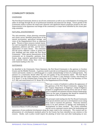 Appendix E - Port Royal Community Plan E - 10
COMMUNITY DESIGN
OVERVIEW
The Port Royal Community desires to see all new construction as well as any re-development of existing sites
reflect its heritage through the use of architectural standards and improved site design. Future growth of the
Community needs to protect the small town character and significant historic properties located in the area.
Improvements in the appearance and design of the community is a major factor identified by the citizen plan-
ning committee.
NATURAL ENVIRONMENT
The sub-committee, citizen planning committee
and citizen survey identified preservation of the
natural environment, agricultural heritage, and
views of the Rappahannock River as important
goals. Threats to these resources include insensi-
tive and incompatible development, inconsistent
regulations, pollution and litter, and the lack of
appreciation of scenic beauty. The committee
and the survey reflected a desire to protect his-
toric buildings and sites within the Port Royal
Community. Other special characteristics of the
community are its tranquility, quietness, farm-
houses, large, expansive agricultural landscapes
with scattered forests along fence rows, and
creek basins leading to the river.
GATEWAYS
As identified in the Community Vision Statement, the Port Royal Community is the gateway to Caroline
County and the Middle Peninsula. A gateway needs to provide an inviting picture and gesture of welcome to
visitors and tourists, similar to a well-hung gate or a neatly trimmed hedge in front of a well-kept home. The
entrance to a community should reflect the care and quality of the environment within. The Port Royal
Community has four major entrances: east bound on U.S. Route 17 near Samuel’s Corner; west bound on
U.S. Route 17 at the Caroline-Essex County line; north bound on U.S. Route 301 at the boundary of Fort
A.P. Hill; and south bound on U.S. Route 301 at the Rappahannock River Bridge.
There are a variety of methods to address the appearance of
the gateways of the Port Royal Community, ranging from
the Virginia Department of Highway’s Adopt-A-Highway
program to neighborhood cleanup drives and use of volun-
teers to establish and maintain entrance feature landscaping.
These are the types of programs that should be initiated by
the residents of the Port Royal Community.
The principal roads leading into the Port Royal Community
need special attention and care as development occurs along
these roads to maintain the gateways. Particular attention
needs to be paid attention to signage and landscaping of
developments on these corridors. The citizen committee
and the survey expressed concern about the landscaping and
appearance of non-residential development along the major roads in the community. The creation and im-
plementation of a development standards policy by the County has been identified as one solution to this
concern. Ideally, such a policy would require the planting of street trees and other landscaping on non-
Intersection of Routes 17 & 301 in Port Royal
 