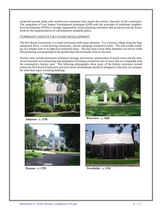 Appendix E - Port Royal Community Plan E - 11
residential parcels along with architectural treatments that respect the historic character of the community.
The integration of Low Impact Development techniques (LID) with the principles of traditional neighbor-
hood development (TND) is strongly supported by citizen planning committee and would provide the frame-
work for the implementation of a development standards policy.
COMMUNITY IDENTITY & FUTURE DEVELOPMENT
The Port Royal Community is a small community with many identities. It is a historic village along the Rap-
pahannock River, a rural farming community, and an emerging commercial center. The area exudes nostal-
gia of a simpler time in its tight-knit residential areas. The real issue is how these identities can survive while
still promoting and preparing for the growth that will eventually come to the area.
Priority items include promotion of historic heritage and tourism, preservation of scenic views and the natu-
ral environment and stimulating redevelopment of existing commercial sites in ways that are compatible with
the community’s historic past. The following photographs show some of the historic structures located
within the Port Royal Community and how future development should be designed so that they are compati-
ble with these types of existing buildings.
Riverview – c. 1846Johnston – c. 1750
Townfields – c. 1745Pearson – c. 1770
 