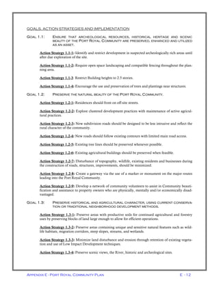 Appendix E - Port Royal Community Plan E - 12
GOALS, ACTION STRATEGIES AND IMPLEMENTATION
GOAL 1.1: ENSURE THAT ARCHEOLOGICAL RESOURCES, HISTORICAL HERITAGE AND SCENIC
BEAUTY OF THE PORT ROYAL COMMUNITY ARE PRESERVED, ENHANCED AND UTILIZED
AS AN ASSET.
Action Strategy 1.1-1: Identify and restrict development in suspected archeologically rich areas until
after due exploration of the site.
Action Strategy 1.1-2: Require open space landscaping and compatible fencing throughout the plan-
ning area.
Action Strategy 1.1-3: Restrict Building heights to 2.5 stories.
Action Strategy 1.1-4: Encourage the use and preservation of trees and plantings near structures.
GOAL 1.2: PRESERVE THE NATURAL BEAUTY OF THE PORT ROYAL COMMUNITY.
Action Strategy 1.2-1: Residences should front on off-site streets.
Action Strategy 1.2-2: Explore clustered development practices with maintenance of active agricul-
tural practices.
Action Strategy 1.2-3: New subdivision roads should be designed to be less intrusive and reflect the
rural character of the community.
Action Strategy 1.2-4: New roads should follow existing contours with limited main road access.
Action Strategy 1.2-5: Existing tree lines should be preserved whenever possible.
Action Strategy 1.2-6: Existing agricultural buildings should be preserved when feasible.
Action Strategy 1.2-7: Disturbance of topography, wildlife, existing residents and businesses during
the construction of roads, structures, improvements, should be minimized.
Action Strategy 1.2-8: Create a gateway via the use of a marker or monument on the major routes
leading into the Port Royal Community.
Action Strategy 1.2-9: Develop a network of community volunteers to assist in Community beauti-
fication and assistance to property owners who are physically, mentally and/or economically disad-
vantaged.
GOAL 1.3: PRESERVE HISTORICAL AND AGRICULTURAL CHARACTER, USING CURRENT CONSERVA-
TION OR TRADITIONAL NEIGHBORHOOD DEVELOPMENT METHODS.
Action Strategy 1.3-1: Preserve areas with productive soils for continued agricultural and forestry
uses by preserving blocks of land large enough to allow for efficient operations.
Action Strategy 1.3-2: Preserve areas containing unique and sensitive natural features such as wild-
life habitats, migration corridors, steep slopes, streams, and wetlands.
Action Strategy 1.3-3: Minimize land disturbance and erosion through retention of existing vegeta-
tion and use of Low Impact Development techniques.
Action Strategy 1.3-4: Preserve scenic views, the River, historic and archeological sites.
 