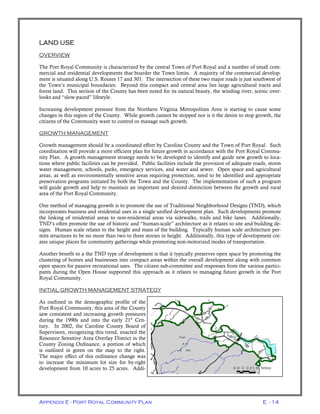 Appendix E - Port Royal Community Plan E - 14
LAND USE
OVERVIEW
The Port Royal Community is characterized by the central Town of Port Royal and a number of small com-
mercial and residential developments that boarder the Town limits. A majority of the commercial develop-
ment is situated along U.S. Routes 17 and 301. The intersection of these two major roads is just southwest of
the Town’s municipal boundaries. Beyond this compact and central area lies large agricultural tracts and
forest land. This section of the County has been noted for its natural beauty, the winding river, scenic over-
looks and “slow-paced” lifestyle.
Increasing development pressure from the Northern Virginia Metropolitan Area is starting to cause some
changes in this region of the County. While growth cannot be stopped nor is it the desire to stop growth, the
citizens of the Community want to control or manage such growth.
GROWTH MANAGEMENT
Growth management should be a coordinated effort by Caroline County and the Town of Port Royal. Such
coordination will provide a more efficient plan for future growth in accordance with the Port Royal Commu-
nity Plan. A growth management strategy needs to be developed to identify and guide new growth to loca-
tions where public facilities can be provided. Public facilities include the provision of adequate roads, storm
water management, schools, parks, emergency services, and water and sewer. Open space and agricultural
areas, as well as environmentally sensitive areas requiring protection, need to be identified and appropriate
preservation programs initiated by both the Town and the County. The implementation of such a program
will guide growth and help to maintain an important and desired distinction between the growth and rural
area of the Port Royal Community.
One method of managing growth is to promote the use of Traditional Neighborhood Designs (TND), which
incorporates business and residential uses in a single unified development plan. Such developments promote
the linking of residential areas to non-residential areas via sidewalks, trails and bike lanes. Additionally,
TND’s often promote the use of historic and “human-scale” architecture as it relates to site and building de-
signs. Human scale relates to the height and mass of the building. Typically human scale architecture per-
mits structures to be no more than two to three stories in height. Additionally, this type of development cre-
ates unique places for community gatherings while promoting non-motorized modes of transportation.
Another benefit to a the TND type of development is that it typically preserves open space by promoting the
clustering of homes and businesses into compact areas within the overall development along with common
open spaces for passive recreational uses. The citizen sub-committee and responses from the various partici-
pants during the Open House supported this approach as it relates to managing future growth in the Port
Royal Community.
INITIAL GROWTH MANAGEMENT STRATEGY
As outlined in the demographic profile of the
Port Royal Community, this area of the County
saw consistent and increasing growth pressures
during the 1990s and into the early 21st
Cen-
tury. In 2002, the Caroline County Board of
Supervisors, recognizing this trend, enacted the
Resource Sensitive Area Overlay District in the
County Zoning Ordinance, a portion of which
is outlined in green on the map to the right.
The major effect of this ordinance change was
to increase the minimum lot size for by-right
development from 10 acres to 25 acres. Addi-
 