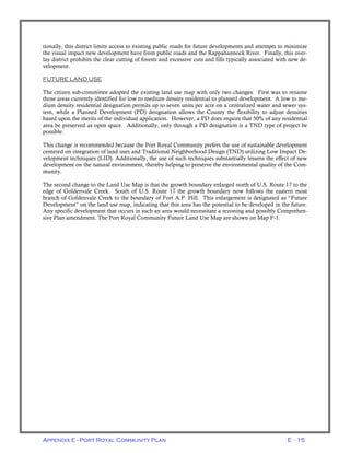 Appendix E - Port Royal Community Plan E - 15
tionally, this district limits access to existing public roads for future developments and attempts to minimize
the visual impact new development have from public roads and the Rappahannock River. Finally, this over-
lay district prohibits the clear cutting of forests and excessive cuts and fills typically associated with new de-
velopment.
FUTURE LAND USE
The citizen sub-committee adopted the existing land use map with only two changes. First was to rename
those areas currently identified for low to medium density residential to planned development. A low to me-
dium density residential designation permits up to seven units per acre on a centralized water and sewer sys-
tem, while a Planned Development (PD) designation allows the County the flexibility to adjust densities
based upon the merits of the individual application. However, a PD does require that 50% of any residential
area be preserved as open space. Additionally, only through a PD designation is a TND type of project be
possible.
This change is recommended because the Port Royal Community prefers the use of sustainable development
centered on integration of land uses and Traditional Neighborhood Design (TND) utilizing Low Impact De-
velopment techniques (LID). Additionally, the use of such techniques substantially lessens the effect of new
development on the natural environment, thereby helping to preserve the environmental quality of the Com-
munity.
The second change to the Land Use Map is that the growth boundary enlarged north of U.S. Route 17 to the
edge of Goldenvale Creek. South of U.S. Route 17 the growth boundary now follows the eastern most
branch of Goldenvale Creek to the boundary of Fort A.P. Hill. This enlargement is designated as “Future
Development” on the land use map, indicating that this area has the potential to be developed in the future.
Any specific development that occurs in such an area would necessitate a rezoning and possibly Comprehen-
sive Plan amendment. The Port Royal Community Future Land Use Map are shown on Map F-1.
 