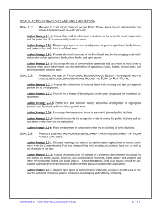 Appendix E - Port Royal Community Plan E - 17
GOALS, ACTION STRATEGIES AND IMPLEMENTATION
GOAL 2.1: MANAGE FUTURE DEVELOPMENT IN THE PORT ROYAL AREA WHILE PRESERVING THE
RURAL FEATURES AND QUALITY OF LIFE.
Action Strategy 2.1-1: Ensure that rural development is sensitive to the needs for rural preservation
and the protection of environmentally sensitive areas.
Action Strategy 2.1-2: Require open space in rural developments to protect agricultural lands, forests,
and preserve the rural character of those areas.
Action Strategy 2.1-3: Preserve the rural character of the Port Royal area by discouraging rural subdi-
visions that utilize agricultural lands, forest lands, and open spaces.
Action Strategy 2.1-4: Encourage the use of conservation easements and land trusts in rural areas to
facilitate open space preservation and the protection of agricultural lands, forests, natural areas, and
environmentally sensitive areas.
GOAL 2.2: PROMOTE THE USE OF TRADITIONAL NEIGHBORHOOD DESIGN TECHNIQUES AND FO-
CUS ALL NEW DEVELOPMENTS IN AND AROUND THE TOWN OF PORT ROYAL.
Action Strategy 2.2-1: Require the submission of concept plans with rezoning and special exception
permits for all developments.
Action Strategy 2.2-2: Provide for a diverse of housing mix in the areas designated for residential de-
velopment.
Action Strategy 2.2-3: Permit low and medium density residential development in appropriate
amounts and locations in the secondary growth area.
Action Strategy 2.2-4: Encourage development to locate in areas with planned public facilities.
Action Strategy 2.2-5: Establish standards for acceptable levels of service for public facilities and en-
sure those levels of service are maintained.
Action Strategy 2.2-6: Phase development in conjunction with the availability of public facilities.
GOAL 2.3: PROTECT EXISTING AND PLANNED DEVELOPMENT FROM ENCROACHMENT OF INCOM-
PATIBLE LAND USES.
Action Strategy 2.3-1: Evaluate rezonings and special exception permit applications to ensure consis-
tency with the Comprehensive Plan and compatibility with existing and planned land use, as well as
the character of the area.
Action Strategy 2.3-2: Require documentation of impacts of a proposed development, including but
not limited to, traffic studies, historical and archeological resources, water quality and quantity and
other environmental factors and fiscal impact. Recommendations from such studies should be ade-
quately addressed prior to preparation of development plans or as part of the application.
Action Strategy 2.3-3: Require open space in developments within the secondary growth area to pro-
vide for sufficient recreation, passive recreation, landscaping and buffering/screening.
 