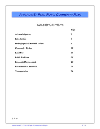 Appendix E - Port Royal Community Plan E - 1
Table of Contents
Page
Acknowledgments 2
Introduction 3
Demographics & Growth Trends 5
Community Design 10
Land Use 14
Public Facilities 20
Economic Development 26
Environmental Resources 30
Transportation 34
5-26-09
APPENDIX E - PORT ROYAL COMMUNITY PLAN
 