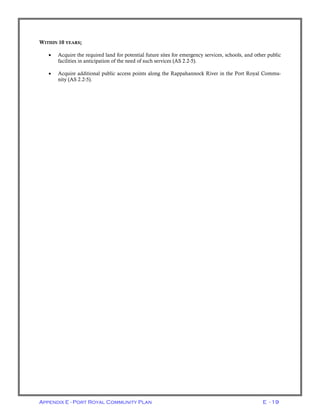 Appendix E - Port Royal Community Plan E - 19
WITHIN 10 YEARS;
• Acquire the required land for potential future sites for emergency services, schools, and other public
facilities in anticipation of the need of such services (AS 2.2-5).
• Acquire additional public access points along the Rappahannock River in the Port Royal Commu-
nity (AS 2.2-5).
 