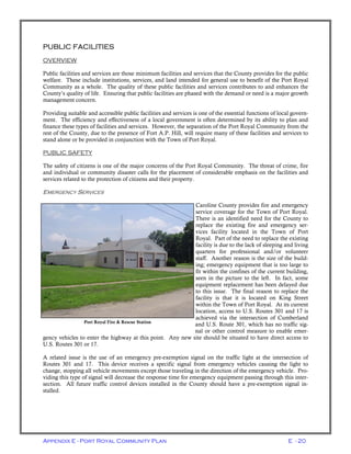 Appendix E - Port Royal Community Plan E - 20
PUBLIC FACILITIES
OVERVIEW
Public facilities and services are those minimum facilities and services that the County provides for the public
welfare. These include institutions, services, and land intended for general use to benefit of the Port Royal
Community as a whole. The quality of these public facilities and services contributes to and enhances the
County’s quality of life. Ensuring that public facilities are phased with the demand or need is a major growth
management concern.
Providing suitable and accessible public facilities and services is one of the essential functions of local govern-
ment. The efficiency and effectiveness of a local government is often determined by its ability to plan and
finance these types of facilities and services. However, the separation of the Port Royal Community from the
rest of the County, due to the presence of Fort A.P. Hill, will require many of these facilities and services to
stand alone or be provided in conjunction with the Town of Port Royal.
PUBLIC SAFETY
The safety of citizens is one of the major concerns of the Port Royal Community. The threat of crime, fire
and individual or community disaster calls for the placement of considerable emphasis on the facilities and
services related to the protection of citizens and their property.
EMERGENCY SERVICES
Caroline County provides fire and emergency
service coverage for the Town of Port Royal.
There is an identified need for the County to
replace the existing fire and emergency ser-
vices facility located in the Town of Port
Royal. Part of the need to replace the existing
facility is due to the lack of sleeping and living
quarters for professional and/or volunteer
staff. Another reason is the size of the build-
ing; emergency equipment that is too large to
fit within the confines of the current building,
seen in the picture to the left. In fact, some
equipment replacement has been delayed due
to this issue. The final reason to replace the
facility is that it is located on King Street
within the Town of Port Royal. At its current
location, access to U.S. Routes 301 and 17 is
achieved via the intersection of Cumberland
and U.S. Route 301, which has no traffic sig-
nal or other control measure to enable emer-
gency vehicles to enter the highway at this point. Any new site should be situated to have direct access to
U.S. Routes 301 or 17.
A related issue is the use of an emergency pre-exemption signal on the traffic light at the intersection of
Routes 301 and 17. This device receives a specific signal from emergency vehicles causing the light to
change, stopping all vehicle movements except those traveling in the direction of the emergency vehicle. Pro-
viding this type of signal will decrease the response time for emergency equipment passing through this inter-
section. All future traffic control devices installed in the County should have a pre-exemption signal in-
stalled.
Port Royal Fire & Rescue Station
 