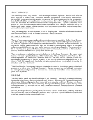 Appendix E - Port Royal Community Plan E - 21
SHERIFF’S SUBSTATION
The community survey, along with the Citizen Planning Committee, expressed a desire to have increased
police protection in the Port Royal Community. During a meeting of the citizen planning sub-committee,
during which various governmental agencies were present, this desire was expressed to the representative
from the Sheriff’s Office, who stated that one possible solution to this would be the placement of a substation
in the Port Royal area. He further explained that such a facility exists in the Ladysmith Community, which
consists of a small building that serves as an office and interrogation room. However, he stressed that such a
facility would require a secure building since there is an interrogation room and the possible storage of evi-
dence collected by law enforcement.
When a new emergency facilities building is located in the Port Royal Community it should be designed to
meet the needs of the fire, rescue services and incorporate a Sheriff’s substation.
RECREATION & PARKS
The use of open space greenways, parks, and recreational programs is essential for the Port Royal Commu-
nity. These open spaces and programs enhance the social and psychological well being of citizens by provid-
ing them with enjoyable activities and settings in which to spend their leisure time. Conservation benefits are
also derived from the preservation of open space and park areas by maintaining the integrity of watersheds
and protecting wildlife habitats and water quality in streams and underground aquifers. The economic bene-
fits of preserving open spaces and offering recreational opportunities include increases in the value of sur-
rounding properties and an enhanced quality of life in Port Royal.
There are no County owned parks or recreation facilities in the Port Royal Community. The reason is that
there is a very small population that would utilize such a facility. Also, in the past, when the Parks and Rec-
reation Department held events in the Community there was a very small turn out. However, a recent resi-
dential subdivision approved for the area includes a tot lot, which is to be constructed and dedicated to the
County. While this is a park that is classified as a neighborhood park, it does provide a basis for meeting the
immediate needs of the Community.
The Citizen Planning Committee and the survey indicated a preference for the provision of some recreational
programs to be offered in the Port Royal Community. If a new emergency services building is constructed,
the existing facility could potentially be converted into a community center where various recreational pro-
grams could be provided.
SCHOOLS
The public school system is a primary component of any community. Schools are an area of community
focus and a gathering place for community and youth activities. Schools provide the essential function of
educating our children and preparing them to enter a diverse, expanding work force. There are two elemen-
tary schools that serve the Port Royal Community; Bowling Green Primary (grades K-2) and Bowling Green
Elementary (grades 3-5). Children who live in the Port Royal Community are transported over 15 miles to
these schools.
However, based upon historical growth patterns, the resource sensitive overlay district, and large productive
agricultural tracts of land, the Port Royal Community is not expected to experience substantial growth in its
school age population during this planning horizon.
 
