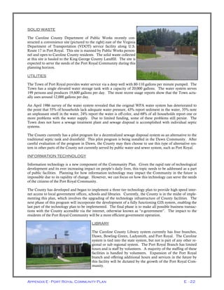 Appendix E - Port Royal Community Plan E - 22
SOLID WASTE
The Caroline County Department of Public Works recently con-
structed a convenience site (pictured to the right) east of the Virginia
Department of Transportation (VDOT) service facility along U.S.
Route 17 in Port Royal. This site is manned by Public Works person-
nel and open to Caroline County residents. The solid waste collected
at this site is hauled to the King George County Landfill. The site is
expected to serve the needs of the Port Royal Community during this
planning horizon.
UTILITIES
The Town of Port Royal provides water service via a deep well with 80-110 gallons per minute pumped. The
Town has a single elevated water storage tank with a capacity of 20,000 gallons. The water system serves
199 persons and produces 19,600 gallons per day. The most recent usage reports show that the Town actu-
ally uses around 12,000 gallons per day.
An April 1986 survey of the water system revealed that the original WPA water system has deteriorated to
the point that 55% of households lack adequate water pressure, 43% report sediment in the water, 35% note
an unpleasant smell in the water, 24% report the water is off-color, and 68% of all households report one or
more problems with the water supply. Due to limited funding, some of these problems still persist. The
Town does not have a sewage treatment plant and sewage disposal is accomplished with individual septic
systems.
The County currently has a pilot program for a decentralized sewage disposal system as an alternative to the
traditional septic tank and drainfield. This pilot program is being installed in the Dawn Community. After
careful evaluation of the program in Dawn, the County may then choose to use this type of alternative sys-
tem in other parts of the County not currently served by public water and sewer system, such as Port Royal.
INFORMATION TECHNOLOGY
Information technology is a new component of the Community Plan. Given the rapid rate of technological
development and its ever increasing impact on people’s daily lives, this topic needs to be addressed as a part
of public facilities. Planning for how information technology may impact the Community in the future is
impossible due to its rapidity of change. However, we can focus on how this technology can serve the needs
of the citizens of the Port Royal Community.
The County has developed and began to implement a three tier technology plan to provide high speed inter-
net access to local government offices, schools and libraries. Currently, the County is in the midst of imple-
menting this plan, which involves the upgrading of the technology infrastructure of County facilities. The
next phase of this program will incorporate the development of a fully functioning GIS system, enabling the
last part of the technology plan to be implemented. The final phase is to make all possible business transac-
tions with the County accessible via the internet, otherwise known as “e-government”. The impact to the
residents of the Port Royal Community will be a more efficient government operation.
LIBRARY
The Caroline County Library system currently has four branches,
Dawn, Bowling Green, Ladysmith, and Port Royal. The Caroline
system is tied into the state system, but not is part of any other re-
gional or sub regional system. The Port Royal Branch has limited
hours and is staff by volunteers. A majority of the staffing of these
facilities is handled by volunteers. Expansion of the Port Royal
branch and offering additional hours and services in the future by
this facility will be dictated by the growth of the Port Royal Com-
munity.
 