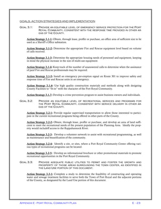 Appendix E - Port Royal Community Plan E - 23
GOALS, ACTION STRATEGIES AND IMPLEMENTATION
GOAL 3.1: PROVIDE AN EQUITABLE LEVEL OF EMERGENCY SERVICE PROTECTION FOR THE PORT
ROYAL COMMUNITY, CONSISTENT WITH THE RESPONSE TIME PROVIDED IN OTHER AR-
EAS OF THE COUNTY.
Action Strategy 3.1-1: Obtain, through lease, proffer or purchase, an office area of sufficient size to be
used as a Sheriff’s Office substation.
Action Strategy 3.1-2: Determine the appropriate Fire and Rescue equipment level based on volume
of calls received.
Action Strategy 3.1-3: Determine the appropriate housing needs of personnel and equipment, keeping
in mind the physical increase in the size of multi-use equipment.
Action Strategy 3.1-4: Keep track of the number of unanswered calls to determine when the assistance
of paid Fire and Rescue professionals may be required.
Action Strategy 3.1-5: Install an emergency pre-emption signal on Route 301 to improve safety and
response time of Fire and Rescue units in an emergency.
Action Strategy 3.1.6: Use high quality construction materials and methods along with designing
County Facilities to “fit-in” with the character of the Port Royal Community.
Action Strategy 3.1.7: Develop a crime prevention program to assist business owners and individuals.
GOAL 3.2: PROVIDE AN EQUITABLE LEVEL OF RECREATIONAL SERVICES AND PROGRAMS FOR
THE PORT ROYAL COMMUNITY, CONSISTENT WITH SERVICE DELIVERY IN OTHER AR-
EAS OF THE COUNTY.
Action Strategy 3.2-1: Provide regular supervised transportation to allow those interested to partici-
pate in the current recreational programs being offered in other parts of the County.
Action Strategy 3.2-2: Obtain, through lease, proffer or purchase, and develop an area of land suffi-
cient to meet the recreational needs of the present population of the Planning Area. Ideally the prop-
erty would includeff access to the Rappahannock River.
Action Strategy 3.2-3: Develop a volunteer network to assist with recreational programming, as well
as maintenance and beautification of the community.
Action Strategy 3.2-4: Identify a site, or sites, where a Port Royal Community Center offering vari-
ous types of recreational programs can be located.
Action Strategy 3.2-5: Develop an informational brochure or other promotional materials to promote
recreational opportunities in the Port Royal Community.
GOAL 3.3: PROVIDE ADEQUATE PUBLIC UTILITIES TO PERMIT AND FOSTER THE GROWTH AND
PROSPERITY OF THOSE AREAS SURROUNDING THE TOWN CENTER, AS IDENTIFIED IN
THE LAND USE PORTION OF THIS DOCUMENT.
Action Strategy 3.3-1: Complete a study to determine the feasibility of constructing and operating
water and sewage treatment facilities to serve both the Town of Port Royal and the adjacent portions
of the County, as designated by the Land Use portion of this document.
 