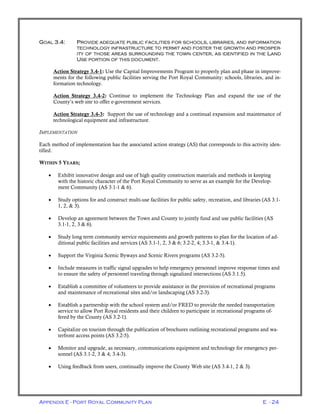 Appendix E - Port Royal Community Plan E - 24
GOAL 3.4: PROVIDE ADEQUATE PUBLIC FACILITIES FOR SCHOOLS, LIBRARIES, AND INFORMATION
TECHNOLOGY INFRASTRUCTURE TO PERMIT AND FOSTER THE GROWTH AND PROSPER-
ITY OF THOSE AREAS SURROUNDING THE TOWN CENTER, AS IDENTIFIED IN THE LAND
USE PORTION OF THIS DOCUMENT.
Action Strategy 3.4-1: Use the Capital Improvements Program to properly plan and phase in improve-
ments for the following public facilities serving the Port Royal Community: schools, libraries, and in-
formation technology.
Action Strategy 3.4-2: Continue to implement the Technology Plan and expand the use of the
County’s web site to offer e-government services.
Action Strategy 3.4-3: Support the use of technology and a continual expansion and maintenance of
technological equipment and infrastructure.
IMPLEMENTATION
Each method of implementation has the associated action strategy (AS) that corresponds to this activity iden-
tified.
WITHIN 5 YEARS;
• Exhibit innovative design and use of high quality construction materials and methods in keeping
with the historic character of the Port Royal Community to serve as an example for the Develop-
ment Community (AS 3.1-1 & 6).
• Study options for and construct multi-use facilities for public safety, recreation, and libraries (AS 3.1-
1, 2, & 3).
• Develop an agreement between the Town and County to jointly fund and use public facilities (AS
3.1-1, 2, 3 & 6).
• Study long term community service requirements and growth patterns to plan for the location of ad-
ditional public facilities and services (AS 3.1-1, 2, 3 & 6; 3.2-2, 4; 3.3-1, & 3.4-1).
• Support the Virginia Scenic Byways and Scenic Rivers programs (AS 3.2-5).
• Include measures in traffic signal upgrades to help emergency personnel improve response times and
to ensure the safety of personnel traveling through signalized intersections (AS 3.1.5).
• Establish a committee of volunteers to provide assistance in the provision of recreational programs
and maintenance of recreational sites and/or landscaping (AS 3.2-3).
• Establish a partnership with the school system and/or FRED to provide the needed transportation
service to allow Port Royal residents and their children to participate in recreational programs of-
fered by the County (AS 3.2-1).
• Capitalize on tourism through the publication of brochures outlining recreational programs and wa-
terfront access points (AS 3.2-5).
• Monitor and upgrade, as necessary, communications equipment and technology for emergency per-
sonnel (AS 3.1-2, 3 & 4; 3.4-3).
• Using feedback from users, continually improve the County Web site (AS 3.4-1, 2 & 3).
 