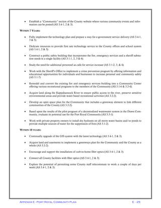 Appendix E - Port Royal Community Plan E - 25
• Establish a “Community” section of the County website where various community events and infor-
mation can be posted (AS 3.4-1, 2 & 3).
WITHIN 7 YEARS:
• Fully implement the technology plan and prepare a way for e-government service delivery (AS 3.4-1,
3 & 3).
• Dedicate resources to provide first rate technology service to the County offices and school system
(AS 3.4-1, 2 & 3).
• Construct a public safety building that incorporates the fire, emergency services and a sheriff substa-
tion needs in a single facility (AS 3.1-1, 2, 3 & 6).
• Study the need for additional personnel as calls for service increase (AS 3.1-2, 3, & 4).
• Work with the Sheriff’s Office to implement a crime prevention program by offering information and
educational opportunities for individuals and businesses to increase personal and community safety
(AS 3.1-7)
• Remodel and convert the existing fire and emergency services building into a Community Center
offering various recreational programs to the members of the Community (AS 3.1-6 & 3.2-4).
• Acquire land along the Rappahannock River to ensure public access to the river, preserve sensitive
environmental areas and provide water based recreational activities (AS 3.2-2).
• Develop an open space plan for the Community that includes a greenway element to link different
communities of the County (AS 3.2-2).
• Based upon the results of the pilot program of a decentralized wastewater system in the Dawn Com-
munity, evaluate its potential use for the Port Royal Community (AS 3.3-1).
• Work with private property owners to install dry hydrants on all storm water basins and/or ponds to
provide multiple sources of water for the suppression of fires (AS 3.1-2).
WITHIN 10 YEARS:
• Continually upgrade of the GIS system with the latest technology (AS 3.4-1, 2 & 3).
• Acquire land and easements to implement a greenways plan for the Community and the County as a
whole (AS 3.2-2).
• Encourage and support the installation of curb-to-home fiber optics (AS 3.4-1, 2 & 3).
• Connect all County facilities with fiber optics (AS 3.4-1, 2 & 3).
• Explore the potential of permitting some County staff telecommute to work a couple of days per
week (AS 3.4-1, 2 & 3).
 