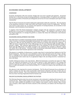 Appendix E - Port Royal Community Plan E - 26
ECONOMIC DEVELOPMENT
OVERVIEW
Economic development refers the economic changes that occur due to growth and expansion. Economies
develop due to interactions among increasing populations, increasing numbers of employers and employees,
and increasing numbers of businesses providing goods and services for local consumption and export to other
communities.
The Port Royal Community has limited employment opportunities within the community. The vast majority
of the population commutes to other areas within and outside Caroline County for employment. The three
main sources of job creation are: (1) retention and expansion of existing businesses, (2) recruitment of new
businesses, and (3) formation of new businesses.
A majority of the Port Royal Community’s residents recognize that the community is poised for future
growth due to its proximity to Fredericksburg and Northern Virginia. The challenge to the County and the
Port Royal Community is to manage this growth in a manner that retains the Community’s rural character
and quality of life.
ECONOMIC DEVELOPMENT FACTORS
One major factor to consider in promoting economic development is the education level of the workforce. In
today’s economy of increasing technological advancements, the workforce must continually strive to add to
its skill set to offer the tools and abilities for which industries are looking when hiring new employees. In
1990, the Census revealed that 651 of the 2,946 persons over 25 years of age had either attended college or
obtained a degree. This represents approximately 22% of the population of the Port Royal Community.
Based upon the 2000 Census, the number of people in the community who attended or obtained a degree
rose nearly 30% to 803 persons. Continued strides in educational achievement should be encouraged and
supported to attract future business operations to the Community.
The presence or availability of infrastructure is another major factor in attracting future employers to the Port
Royal Community. Since the area is not scheduled to receive water and sewer service for at least a decade,
this is a challenge for any intensive development initiatives for the Port Royal Community. However, the
new decentralized sewer system may be an appropriate bridge to the area being served by a centralized sys-
tem in the future.
Another infrastructure factor is the road network. While the Community is served by two major U.S. High-
ways, any significant development in the area will be required to make improvements to the existing road
network to maintain the capacity of the road system. Such new developments will have to mitigate their im-
pacts on traffic and maintain a Level of Service (LOS) of “C” or better as it relates to the road network in the
community.
Site selection is also important for economic development. The Port Royal Community has an abundance of
small to medium size sites that could accommodate small business enterprises and many of these sites are
already zoned for business. Due to the infrastructure issues previously discussed, the County should refrain
from any future rezoning of agricultural land for business uses.
RECENT ECONOMIC DEVELOPMENT ACTIVITIES
The following illustrations show how private investment in the community is adapting old structures for new
commercial uses. Many of these projects are limited due to the lack of public water and sewer. If such ser-
vices were made available the possibility of more adaptive reuse projects could be realized. More of these
types of projects, which respect the historic character of the community, are needed in the Port Royal Com-
munity.
 