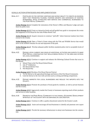 Appendix E - Port Royal Community Plan E - 28
GOALS, ACTION STRATEGIES AND IMPLEMENTATION
GOAL 4.1: CAPITALIZE ON THE HISTORIC HERITAGE AND SCENIC BEAUTY TO CREATE AN ENVIRON-
MENT THAT PROMOTES TOURISM, FOSTERS GROWTH AND EXPANSION OF EXISTING
BUSINESSES, WHILE ATTRACTING NEW SERVICE AND COMMERCIAL BUSINESSES TO
THE PORT ROYAL COMMUNITY.
Action Strategy 4.1-1: Complete the restoration of the Doctor’s Office and Masonic Lodge and open
them for public tours.
Action Strategy 4.1-2: Create an interactive kiosk and self guided tour guide to incorporate the events
that happened in Port Royal for the John Wilkes Booth Trail.
Action Strategy 4.1-3: Acquire resources to construct “pull-offs” where historical markers have been
erected in the County.
Action Strategy 4.1-4: Open a Visitor’s Center along with the Fish and Wildlife Service that would
serve as the northern entrance for use and enjoyment of the park.
Action Strategy 4.1.5: Develop adequate public facilities standards policy tied to acceptable levels of
service (LOS).
GOAL 4.2: EXPAND UPON CURRENT AND DEVELOP ADDITIONAL ACTIVITIES AND EVENTS TO MAKE
PORT ROYAL A DESTINATION THAT WOULD BRING PEOPLE TO THE AREA AND PATRON-
IZE LOCAL BUSINESSES.
Action Strategy 4.2-1: Continue to support and enhance the following Cultural Events that occur in
Port Royal;
a. School Trips to the Port Royal School House
b. July 4th
Celebration
c. Port Royal Homes Tour
d. Port Royal Day
Action Strategy 4.2-2: Develop a Port Royal Harvest Festival
a. Tie the festival to the agricultural heritage and history of the Port Royal Community.
b. Link the festival to the river with activities such as rowing and fishing competitions.
GOAL 4.3: EXPAND MARKETS FOR LOCAL BUSINESSES AND REDUCE THE IMPORTS INTO THE
COUNTY.
Action Strategy 4.3-1: Promote the purchases of local goods by residents, as well as private business
and the County.
Action Strategy 4.3-2: Aggressively market the County to businesses exporting much of their products
and services to other localities.
GOAL 4.4: PROMOTE THE PORT ROYAL COMMUNITY IN THE OVERALL ECONOMIC DEVELOPMENT
STRATEGY OF THE COUNTY WITH AN EMPHASIS ON JOB CREATION.
Action Strategy 4.4-1: Continue to offer a quality educational system for the County’s youth.
Action Strategy 4.4-2: Assist and encourage all local businesses to identify and penetrate new export
markets.
Action Strategy 4.4-3: Provide the necessary infrastructure to attract new businesses into the commu-
nity.
 
