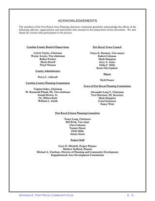 Appendix E - Port Royal Community Plan E - 2
Caroline County Board of Supervisors
Calvin Taylor, Chairman
Wayne Accors, Vice-chairman
Robert Farmer
Maxie Rozell
Floyd Thomas
County Administrator
Percy C. Ashcraft
Caroline County Planning Commission
Virginia Scher, Chairman
M. Raymond Piland, III, Vice-chairman
Joseph Brown, Jr.
Dr. Milton Bush
William L. Smith
Port Royal Town Council
Tonya B. Harmon, Vice-mayor
Robert Coleman
Mark Hampton
Jerry A. Jones
Della F. Mills
Rosie Ella Upshaw
Mayor
Herb Posner
Town of Port Royal Planning Commission
Alexander Long V, Chairman
Terri Harrison, III, Secretary
Mark Hampton
Carol Gutierrez
Nancy Wick
Port Royal Citizen Planning Committee
Nancy Long, Chairman
Bill Wick, Vice-chair
Cleo Coleman
Tommy Horne
Della Mills
Jimmy Street
Project Staff
Gary D. Mitchell, Project Planner
Mathew Stafford, Planner
Michael A. Finchum, Director of Planning and Community Development
Rappahannock Area Development Commission
ACKNOWLEDGEMENTS
The members of the Port Royal Area Planning Advisory committee gratefully acknowledge the efforts of the
following officials, organizations and individuals who assisted in the preparation of this document. We also
thank the citizens who participated in the process.
 
