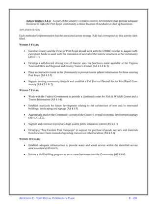 Appendix E - Port Royal Community Plan E - 29
Action Strategy 4.4-4: As part of the County’s overall economic development plan provide adequate
resources to make the Port Royal Community a choice location of incubator or start up businesses.
IMPLEMENTATION
Each method of implementation has the associated action strategy (AS) that corresponds to this activity iden-
tified.
WITHIN 5 YEARS;
• Caroline County and the Town of Port Royal should work with the GWRC in order to acquire suffi-
cient grant funds to assist with the restoration of several of the historic structures in the Community
(AS 4.1-1).
• Develop a self-directed driving tour of historic sites via brochures made available at the Virginia
Tourism Office and Regional and County Visitor’s Centers (AS 4.1-2 & 3).
• Place an interactive kiosk in the Community to provide tourist related information for those entering
Port Royal (AS 4.1-2).
• Support existing community festivals and establish a Fall Harvest Festival for the Port Royal Com-
munity (AS 4.2-1 & 2).
WITHIN 7 YEARS;
• Work with the Federal Government to provide a combined center for Fish & Wildlife Center and a
Tourist Information (AS 4.1-4).
• Establish standards for future development relating to the architecture of new and/or renovated
buildings, landscaping and signage (AS 4.1-5).
• Aggressively market the Community as part of the County’s overall economic development strategy
(AS 4.3-1 & 2).
• Support and continue to provide a high quality public education system (AS 4.4-1)
• Develop a “Buy Caroline First Campaign” to support the purchase of goods, services, and materials
from local merchants instead of spending resources in other localities (AS 4.3-1).
WITHIN 10 YEARS;
• Establish adequate infrastructure to provide water and sewer service within the identified service
area boundaries (AS 4.4-3).
• Initiate a shell building program to attract new businesses into the Community (AS 4.4-4).
 