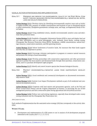 Appendix E - Port Royal Community Plan E - 32
GOALS, ACTION STRATEGIES AND IMPLEMENTATION
GOAL 5.1: PRESERVE AND IMPROVE THE ENVIRONMENTAL QUALITY OF THE PORT ROYAL COM-
MUNITY THROUGH MEASURES PROTECTING ENVIRONMENTALLY SENSITIVE AIR, WATER,
LAND AND WILDLIFE RESOURCES.
Action Strategy 5.1-1: Develop criteria for identifying environmentally sensitive areas such as hydric
or highly-erodible soils, presence of wildlife concentrations and locations of rare or threatened species
or plant communities, floodplains groundwater recharge areas, and large, un-fragmented blocks of for-
est habitat.
Action Strategy 5.1-2: Using established criteria, identify environmentally sensitive areas and deter-
mine their protection status.
Action Strategy 5.1-3: Establish a Geographic Information System (GIS) to store and display land use
and other information such as aerial photography, soils, wetlands, forest blocks, existing zoning,
Chesapeake Bay Resource Protection Areas (RPA), floodplains, wildlife concentrations, natural heri-
tage resources, conservation easements, and fish spawning streams.
Action Strategy 5.1-4: Inform landowners of sensitive lands, the resources that these lands support
and why they are important to protect.
Action Strategy 5.1-5: Encourage voluntary participation in programs to conserve natural resources
and promote the concept of land stewardship.
Action Strategy 5.1-6: Develop partnerships with conservation organizations and other government
agencies to protect the most sensitive and threatened lands through direct purchase, conservation ease-
ments, and/or a purchase development rights program.
Action Strategy 5.1-7: Identify and control invasive species that threaten biological diversity.
GOAL 5.2: PROTECT ENVIRONMENTALLY-SENSITIVE LANDS FROM INAPPROPRIATE DEVELOP-
MENT.
Action Strategy 5.2-1: Avoid residential and commercial development on documented environmen-
tally-sensitive lands.
Action Strategy 5.2-2: Institute Low Impact Development methods as part of all residential and com-
mercial development projects.
Action Strategy 5.2-3: Cooperate with land owners and government agencies, such as the Soil and
Water Conservation District and the Virginia Department of Forestry, to encourage the use of best
management practices and farm conservation plans during agricultural and silvicultural activities.
Action Strategy 5.2-4: Enforce new and existing regulations, especially those developed under county
zoning ordinances and the Chesapeake Bay Preservation Act.
IMPLEMENTATION
Each method of implementation has the associated action strategy (AS) that corresponds to this activity iden-
tified.
WITHIN 5 YEARS;
• Development and implementation of a GIS system to use in analysis of all development proposals
submitted to the County (AS 5.1-1, 2, 3; 5.2-1).
 
