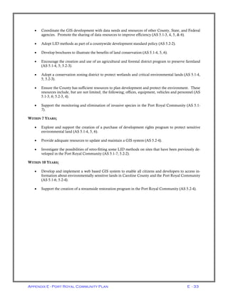 Appendix E - Port Royal Community Plan E - 33
• Coordinate the GIS development with data needs and resources of other County, State, and Federal
agencies. Promote the sharing of data resources to improve efficiency (AS 5.1-3, 4, 5, & 6).
• Adopt LID methods as part of a countywide development standard policy (AS 5.2-2).
• Develop brochures to illustrate the benefits of land conservation (AS 5.1-4, 5, 6).
• Encourage the creation and use of an agricultural and forestal district program to preserve farmland
(AS 5.1-4, 5; 5.2-3).
• Adopt a conservation zoning district to protect wetlands and critical environmental lands (AS 5.1-4,
5; 5.2-3).
• Ensure the County has sufficient resources to plan development and protect the environment. These
resources include, but are not limited, the following; offices, equipment, vehicles and personnel (AS
5.1-3, 6; 5.2-3, 4).
• Support the monitoring and elimination of invasive species in the Port Royal Community (AS 5.1-
7).
WITHIN 7 YEARS;
• Explore and support the creation of a purchase of development rights program to protect sensitive
environmental land (AS 5.1-4, 5, 6).
• Provide adequate resources to update and maintain a GIS system (AS 5.2-4).
• Investigate the possibilities of retro-fitting some LID methods on sites that have been previously de-
veloped in the Port Royal Community (AS 5.1-7; 5.2-2).
WITHIN 10 YEARS;
• Develop and implement a web based GIS system to enable all citizens and developers to access in-
formation about environmentally sensitive lands in Caroline County and the Port Royal Community
(AS 5.1-6; 5.2-4).
• Support the creation of a streamside restoration program in the Port Royal Community (AS 5.2-4).
 