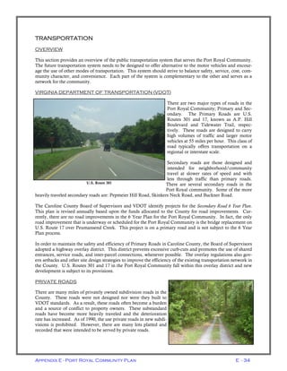 Appendix E - Port Royal Community Plan E - 34
TRANSPORTATION
OVERVIEW
This section provides an overview of the public transportation system that serves the Port Royal Community.
The future transportation system needs to be designed to offer alternative to the motor vehicles and encour-
age the use of other modes of transportation. This system should strive to balance safety, service, cost, com-
munity character, and convenience. Each part of the system is complementary to the other and serves as a
network for the community.
VIRGINIA DEPARTMENT OF TRANSPORTATION (VDOT)
There are two major types of roads in the
Port Royal Community; Primary and Sec-
ondary. The Primary Roads are U.S.
Routes 301 and 17, known as A.P. Hill
Boulevard and Tidewater Trail, respec-
tively. These roads are designed to carry
high volumes of traffic and larger motor
vehicles at 55 miles per hour. This class of
road typically offers transportation on a
regional or interstate scale.
Secondary roads are those designed and
intended for neighborhood/community
travel at slower rates of speed and with
less through traffic than primary roads.
There are several secondary roads in the
Port Royal community. Some of the more
heavily traveled secondary roads are: Pepmeier Hill Road, Skinkers Neck Road, and Buckner Road.
The Caroline County Board of Supervisors and VDOT identify projects for the Secondary Road 6 Year Plan.
This plan is revised annually based upon the funds allocated to the County for road improvements. Cur-
rently, there are no road improvements in the 6 Year Plan for the Port Royal Community. In fact, the only
road improvement that is underway or scheduled for the Port Royal Community is the bridge replacement on
U.S. Route 17 over Peumansend Creek. This project is on a primary road and is not subject to the 6 Year
Plan process.
In order to maintain the safety and efficiency of Primary Roads in Caroline County, the Board of Supervisors
adopted a highway overlay district. This district prevents excessive curb-cuts and promotes the use of shared
entrances, service roads, and inter-parcel connections, whenever possible. The overlay regulations also gov-
ern setbacks and other site design strategies to improve the efficiency of the existing transportation network in
the County. U.S. Routes 301 and 17 in the Port Royal Community fall within this overlay district and new
development is subject to its provisions.
PRIVATE ROADS
There are many miles of privately owned subdivision roads in the
County. These roads were not designed nor were they built to
VDOT standards. As a result, these roads often become a burden
and a source of conflict to property owners. These substandard
roads have become more heavily traveled and the deterioration
rate has increased. As of 1990, the use private roads in new subdi-
visions is prohibited. However, there are many lots platted and
recorded that were intended to be served by private roads.
U.S. Route 301
 