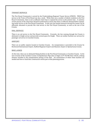 Appendix E - Port Royal Community Plan E - 35
TRANSIT SERVICE
The Port Royal Community is served by the Fredericksburg Regional Transit Service (FRED). FRED has
service to the Town of Port Royal one day a week. While there are a number of elderly residents in the Port
Royal Community, there is not a sufficient client base to expand this service at the present time. A systemic
review process of the client base should be performed to ensure that there is sufficient demand before expand-
ing transit service to the Port Royal Community. In this way the limited resources devoted for transit can be
efficiently allocated to provide this vital service to the Port Royal Community, as well as the rest of the
County.
RAIL SERVICE
There is no rail service in the Port Royal Community. Currently, the line running through the County is
dedicated to freight service and provides several spurs for freight. There are neither facilities nor services for
passenger rail service in Caroline County.
AIRPORT
There are no public airports located in Caroline County. Air transportation is provided to the County by
Richmond International Airport, Stafford Regional Airport and Shannon Airport in Spotsylvania County.
BIKE LANES
At this time, there are no dedicated biking facilities in the Port Royal Community or Caroline County. In the
next revision of the Caroline County Comprehensive Plan (due to begin in FY 05/06) there will be a biking
element included in the transportation portion of the Plan. An examination of where these facilities are
needed and how to fund their construction will be part of that planning process.
 