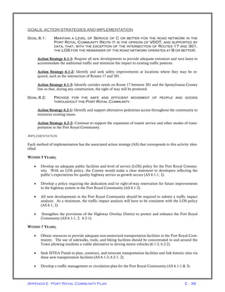 Appendix E - Port Royal Community Plan E - 36
GOALS, ACTION STRATEGIES AND IMPLEMENTATION
GOAL 6.1: MAINTAIN A LEVEL OF SERVICE OF C OR BETTER FOR THE ROAD NETWORK IN THE
PORT ROYAL COMMUNITY (NOTE- IT IS THE OPINION OF VDOT, AND SUPPORTED BY
DATA, THAT, WITH THE EXCEPTION OF THE INTERSECTION OF ROUTES 17 AND 301,
THE LOS FOR THE REMAINDER OF THE ROAD NETWORK OPERATES AT B OR BETTER).
Action Strategy 6.1-1: Require all new developments to provide adequate entrances and turn lanes to
accommodate the additional traffic and minimize the impact to existing traffic patterns.
Action Strategy 6.1-2: Identify and seek safety improvements at locations where they may be re-
quired, such as the intersection of Routes 17 and 301.
Action Strategy 6.1-3: Identify corridor needs on Route 17 between 301 and the Spotsylvania County
line so that, during any construction, the right of way will be protected.
GOAL 6.2: PROVIDE FOR THE SAFE AND EFFICIENT MOVEMENT OF PEOPLE AND GOODS
THROUGHOUT THE PORT ROYAL COMMUNITY.
Action Strategy 6.2-1: Identify and support alternative pedestrian access throughout the community to
minimize existing issues.
Action Strategy 6.2-2: Continue to support the expansion of transit service and other modes of trans-
portation in the Port Royal Community.
IMPLEMENTATION
Each method of implementation has the associated action strategy (AS) that corresponds to this activity iden-
tified.
WITHIN 5 YEARS;
• Develop an adequate public facilities and level of service (LOS) policy for the Port Royal Commu-
nity. With an LOS policy, the County would make a clear statement to developers reflecting the
public’s expectations for quality highway service as growth occurs (AS 6.1-1, 2).
• Develop a policy requiring the dedication and/or right-of-way reservation for future improvements
to the highway system in the Port Royal Community (AS 6.1-3).
• All new developments in the Port Royal Community should be required to submit a traffic impact
analysis. At a minimum, the traffic impact analysis will have to be consistent with the LOS policy
(AS 6.1, 2).
• Strengthen the provisions of the Highway Overlay District to protect and enhance the Port Royal
Community (AS 6.1-1, 2; 6.2-1).
WITHIN 7 YEARS;
• Obtain resources to provide adequate non-motorized transportation facilities in the Port Royal Com-
munity. The use of sidewalks, trails, and biking facilities should be concentrated in and around the
Town allowing residents a viable alternative to driving motor vehicles (6.1-3; 6.2-2).
• Seek ISTEA Funds to plan, construct, and renovate transportation facilities and link historic sites via
these new transportation facilities (AS 6.1-3; 6.2-1, 2).
• Develop a traffic management or circulation plan for the Port Royal Community (AS 6.1-1 & 3).
 