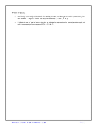 Appendix E - Port Royal Community Plan E - 37
WITHIN 10 YEARS;
• Discourage linear strip development and identify suitable sites for light industrial/commercial parks
that meet the LOS policy for the Port Royal Community (AS 6.1-1, 2, & 3).
• Explore the use of special service districts as a financing mechanism for needed service roads and
other transportation improvements (AS 6.1-1, 2, & 3).
 