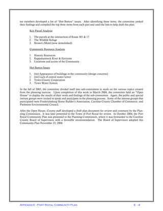 Appendix E - Port Royal Community Plan E - 4
tee members developed a list of “Hot Button” issues. After identifying these items, the committee ranked
their findings and compiled the top three items from each part and used the lists to help draft this plan.
Key Parcel Analysis
1. The parcels at the intersection of Route 301 & 17
2. The Wildlife Refuge
3. Brown’s Motel (now demolished)
Community Resource Analysis
1. Historic Resources
2. Rappahannock River & Environs
3. Locations and access of the Community
Hot Button Issues
1. (tie) Appearance of buildings in the community (design concerns)
1. (tie) Lack of central water/sewer
2. Town-County Cooperation
3. Town Water System
In the fall of 2003, the committee divided itself into sub-committees to work on the various topics created
from the planning exercise. Upon completion of this work in March 2004, the committee held an “Open
House” to display the results of their work and findings of the sub-committees. Again, the public and special
interest groups were invited to speak and participate in the planning process. Some of the interest groups that
participated were Fredericksburg Home Builder’s Association, Caroline County Chamber of Commerce, and
Piedmont Environmental Council.
After the Open House, County staff developed a draft plan document for review and comment by the Plan-
ning Commission. It was later presented to the Town of Port Royal for review. In October 2004, the Port
Royal Community Plan was presented to the Planning Commission, where it was forwarded to the Caroline
County Board of Supervisors with a favorable recommendation. The Board of Supervisors adopted this
Community Plan November 23, 2004.
 